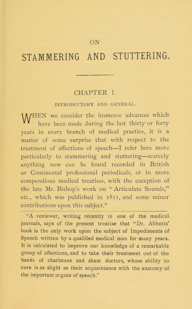 ON STAMMERING AND STUTTERING. HEN we consider the immense advances which have been made during the last thirty or forty years in every branch of medical practice, it is a matter of some surprise that with respect to the treatment of affections of speech—I refer here more- particularly to stammering and stuttering—scarcely anything new can be found recorded in British or Continental professional periodicals, or in more compendious medical treatises, with the exception of the late Mr. Bishop’s work on “ Articulate Sounds,” etc., which was published in 1851, and some minor contributions upon this subject.* reviewer, writing recently in one of the medical journals, says of the present treatise that “Dr. Abbotts’ book is the only work upon the subject of Impediments of Speech written by a qualified medical man for many years. It is calculated to improve our knowledge of a remarkable group of affections, and to take their treatment out of the hands of charlatans and sham doctors, whose ability ta cure is as slight as their acquaintance with the anatomy of the important organs of speech.” CHAPTER I. INTRODUCTORY .AND GENER.AL.