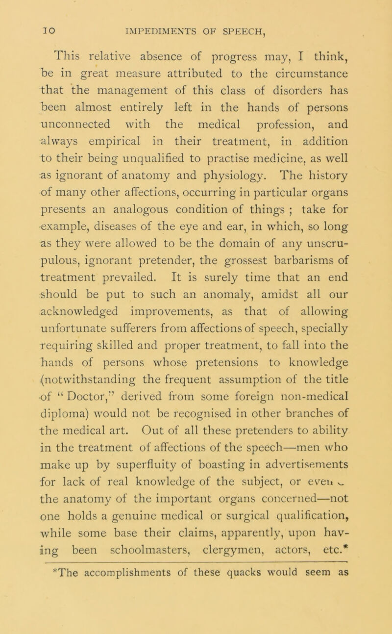 Tliis relative absence of progress may, I think, be in great measure attributed to the circumstance that the management of this class of disorders has been almost entirely left in the hands of persons unconnected with the medical profession, and always empirical in their treatment, in addition to their being unqualified to practise medicine, as well as ignorant of anatomy and physiology. The history of many other affections, occurring in particular organs presents an analogous condition of things ; take for •example, diseases of the eye and ear, in which, so long as they were allowed to be the domain of any unscru- pulous, ignorant pretender, the grossest barbarisms of treatment prevailed. It is surely time that an end should be put to such an anomaly, amidst all our acknowledged improvements, as that of allowing unfortunate sufferers from affections of speech, specially requiring skilled and proper treatment, to fall into the hands of persons whose pretensions to knowledge (notwithstanding the frequent assumption of the title of “ Doctor,” derived from some foreign non-medical diploma) would not be recognised in other branches of the medical art. Out of all these pretenders to ability in the treatment of affections of the speech—men who make up by superfluity of boasting in advertisements for lack of real knowledge of the subject, or even v. the anatomy of the important organs concerned—not one holds a genuine medical or surgical qualification, while some base their claims, apparently, upon hav- ing been schoolmasters, clergymen, actors, etc.* *The accomplishments of these quacks would seem as