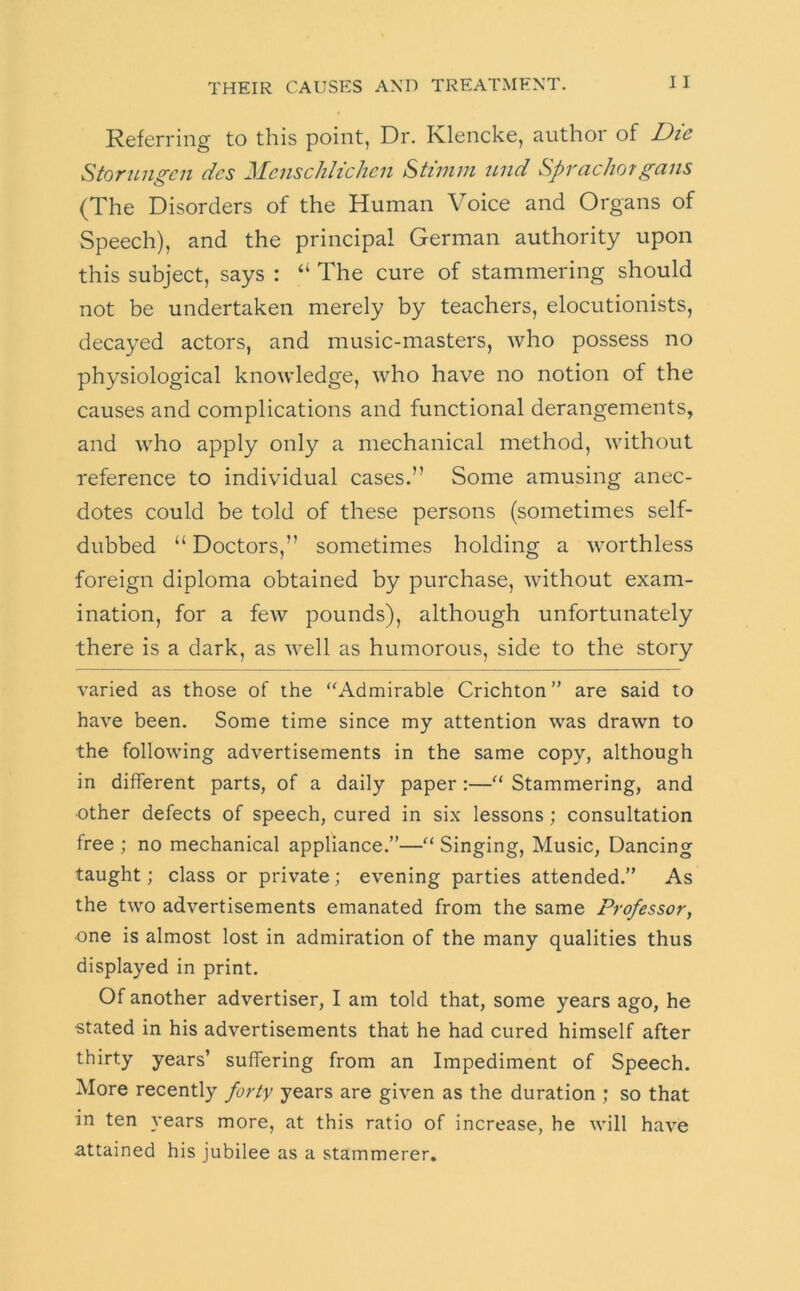 Referring to this point, Dr. Klencke, author of Die Stornngen dcs MenscJiIichen Stimm und Sprachorgans (The Disorders of the Human Voice and Organs of Speech), and the principal German authority upon this subject, says : “ The cure of stammering should not be undertaken merely by teachers, elocutionists, decayed actors, and music-masters, who possess no physiological knowledge, who have no notion of the causes and complications and functional derangements, and who apply only a mechanical method, without reference to individual cases.” Some amusing anec- dotes could be told of these persons (sometimes self- dubbed “ Doctors,” sometimes holding a worthless foreign diploma obtained by purchase, without exam- ination, for a few pounds), although unfortunately there is a dark, as well as humorous, side to the story varied as those of the “Admirable Crichton” are said to have been. Some time since my attention was drawn to the following advertisements in the same copy, although in different parts, of a daily paper:—“ Stammering, and other defects of speech, cured in six lessons; consultation free ; no mechanical appliance.”—“ Singing, Music, Dancing taught; class or private; evening parties attended.” As the two advertisements emanated from the same Professor, one is almost lost in admiration of the many qualities thus displayed in print. Of another advertiser, I am told that, some years ago, he stated in his advertisements that he had cured himself after thirty years’ suffering from an Impediment of Speech. More recently forty years are given as the duration ; so that in ten years more, at this ratio of increase, he will have attained his jubilee as a stammerer.