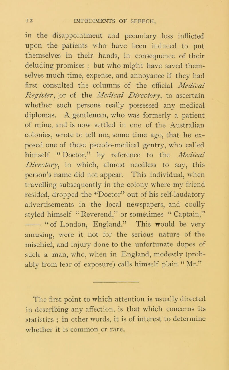 in the disappointment and pecuniary loss inflicted upon the patients who have been induced to put themselves in their hands, in consequence of their deluding promises ; but who might have saved them- selves much time, expense, and annoyance if they had first consulted the columns of the official Medical Register^ |or of the Medical Directory^ to ascertain whether such persons really possessed any medical diplomas. A gentleman, who was formerly a patient of mine, and is now settled in one of the Australian colonies, wrote to tell me, some time ago, that he ex- posed one of these pseudo-medical gentry, who called himself “ Doctor,” by reference to the Medical Directory^ in which, almost needless to say, this person’s name did not appear. This individual, when travelling subsequently in the colony where my friend resided, dropped the “Doctor” out of his self-laudatory advertisements in the local newspapers, and coolly styled himself “ Rev^erend,” or sometimes “ Captain,” “of London, England.” This would be very amusingf, were it not for the serious nature of the mischief, and injury done to the unfortunate dupes of such a man, who, when in England, modestly (prob- ably from lear of exposure) calls himself plain “ Mr.” The first point to which attention is usually directed in describing any affection, is that which concerns its statistics ; in other words, it is of interest to determine whether it is common or rare.