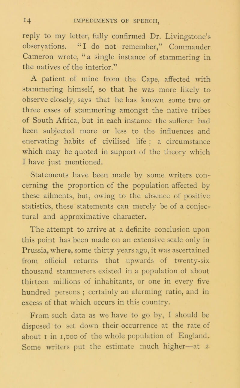 reply to my letter, fully confirmed Dr. Livingstone’s observations. “I do not remember,” Commander Cameron wrote, “a single instance of stammering in the natives of the interior.” A patient of mine from the Cape, affected with stammering himself, so that he was more likely to observe closely, says that he has known some two or three cases of stammering amongst the native tribes of South Africa, but in each instance the sufferer had been subjected more or less to the influences and enervating habits of civilised life ; a circumstance which may be quoted in support of the theory which I have just mentioned. Statements have been made by some writers con- cerning the proportion of the population affected by these ailments, but, owing to the absence of positive statistics, these statements can merely be of a conjec- tural and approximative character. The attempt to arrive at a definite conclusion upon this point has been made on an extensive scale only in Prussia, where, some thirty years ago, it was ascertained from official returns that upwards of twenty-six thousand stammerers existed in a population of about thirteen millions of inhabitants, or one in every five hundred persons ; certainly an alarming ratio, and in excess of that which occurs in this country. From such data as we have to go by, I should be disposed to set down their occurrence at the rate of about I in i,ooo of the whole population of England. Some writers put the estimate much higher—at 2.