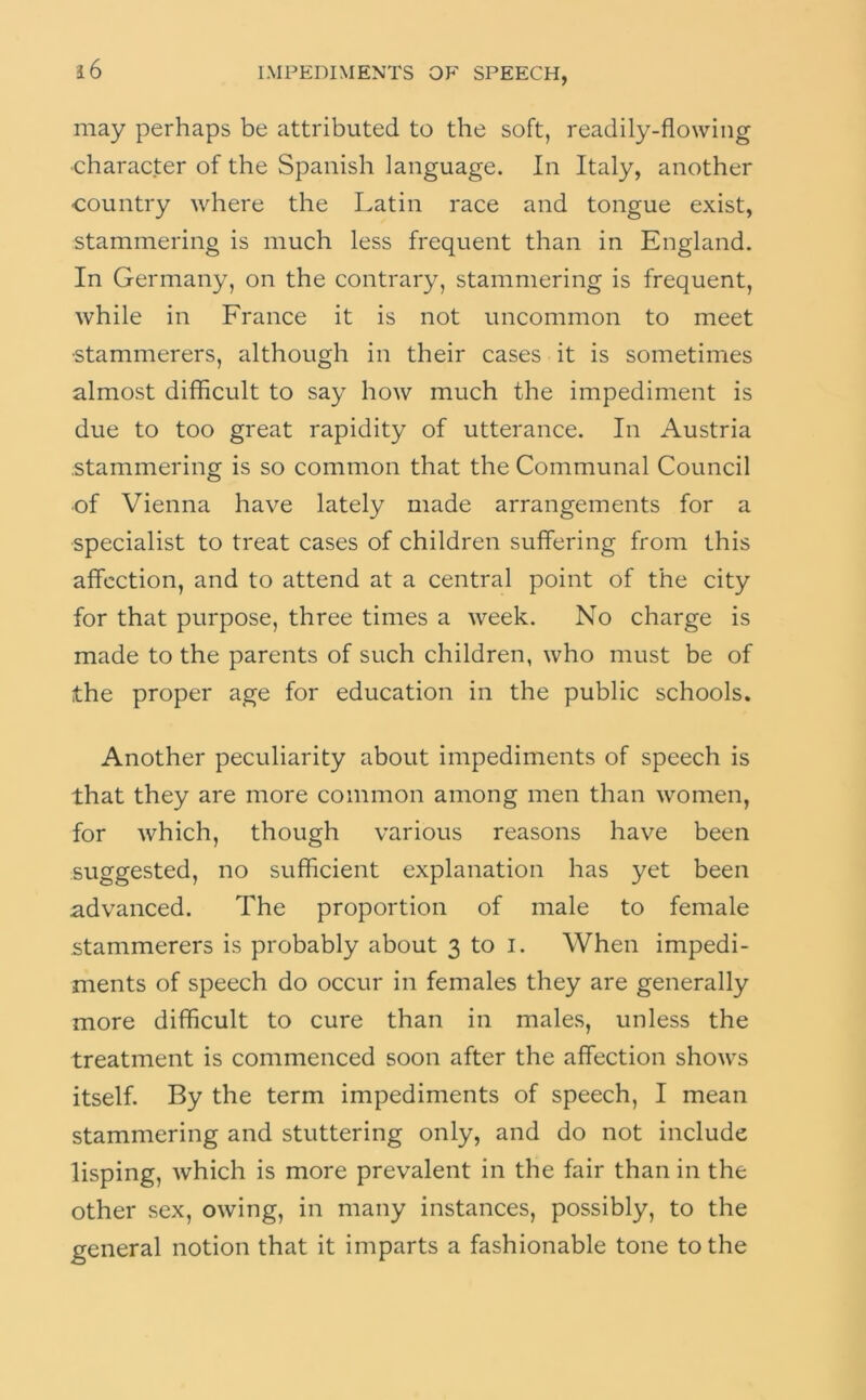 may perhaps be attributed to the soft, readily-flowing •character of the Spanish language. In Italy, another country where the Latin race and tongue exist, stammering is much less frequent than in England, In Germany, on the contrary, stammering is frequent, while in France it is not uncommon to meet •stammerers, although in their cases it is sometimes almost difficult to say how much the impediment is due to too great rapidity of utterance. In Austria .stammering is so common that the Communal Council of Vienna have lately made arrangements for a specialist to treat cases of children suffering from this affection, and to attend at a central point of the city for that purpose, three times a week. No charge is made to the parents of such children, who must be of the proper age for education in the public schools. Another peculiarity about impediments of speech is that they are more common among men than women, for which, though various reasons have been .suggested, no sufficient explanation has yet been advanced. The proportion of male to female stammerers is probably about 3 to i. When impedi- ments of speech do occur in females they are generally more difficult to cure than in males, unless the treatment is commenced soon after the affection shows itself. By the term impediments of speech, I mean stammering and stuttering only, and do not include lisping, which is more prevalent in the fair than in the other sex, owing, in many instances, possibly, to the general notion that it imparts a fashionable tone to the
