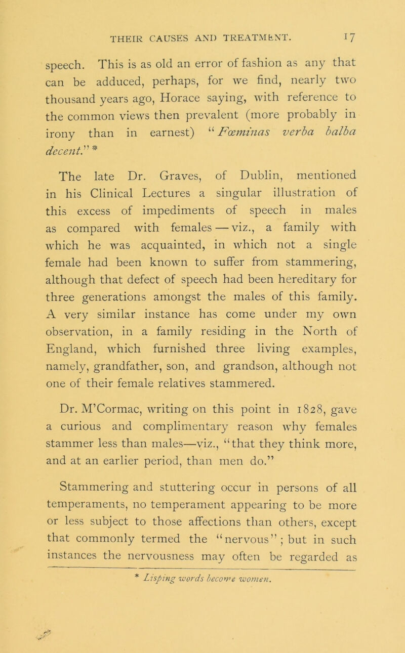 speech. This is as old an error of fashion as any that can be adduced, perhaps, for we find, nearly two thousand years ago, Horace saying, with reference to the common views then prevalent (more probably in irony than in earnest) “ Fosmi'nas verba balha decent^ ^ The late Dr. Graves, of Dublin, mentioned in his Clinical Lectures a singular illustration of this excess of impediments of speech in males as compared with females—viz., a family with which he was acquainted, in which not a single female had been known to suffer from stammering, although that defect of speech had been hereditary for three generations amongst the males of this family. A very similar instance has come under my own observation, in a family residing in the North of England, which furnished three living examples, namely, grandfather, son, and grandson, although not one of their female relatives stammered. Dr. M’Cormac, writing on this point in 1828, gave a curious and complimentary reason Avhy females stammer less than males—viz., “that they think more, and at an earlier period, than men do.” Stammering and stuttering occur in persons of all temperaments, no temperament appearing to be more or less subject to those affections than others, except that commonly termed the “nervous” ; but in such instances the nervousness may often be regarded as * Lisping words become women.