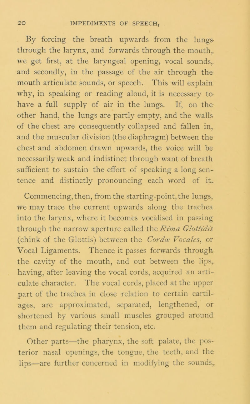 By forcing the breath upwards from the lungs- through the larynx, and forwards through the mouth,, we get first, at the laryngeal opening, vocal sounds,, and secondly, in the passage of the air through the mouth articulate sounds, or speech. This will explain why, in speaking or reading aloud, it is necessary to have a full supply of air in the lungs. If, on the other hand, the lungs are partly empty, and the walls of the chest are consequently collapsed and fallen in, and the muscular division (the diaphragm) between the chest and abdomen drawn upwards, the voice will be necessarily weak and indistinct through want of breath sufficient to sustain the effort of speaking a long sen- tence and distinctly pronouncing each word of it.. Commencing, then, from the starting-point, the lungs, we may trace the current upwards along the trachea into the larynx, where it becomes vocalised in passing through the narrow aperture called the Rima Glotti'dis (chink of the Glottis) between the Cordcc Voca/cs, or Vocal Ligaments. Thence it passes forwards through the cavity of the mouth, and out between the lips, having, after leaving the vocal cords, acquired an arti- culate character. The vocal cords, placed at the upper part of the trachea in close relation to certain cartil- ages, are approximated, separated, lengthened, or shortened by various small muscles grouped around them and regulating their tension, etc. Other parts—the pharynx, the soft palate, the pos- terior nasal openings, the tongue, the teeth, and the lips—are further concerned in modifying the sounds,.