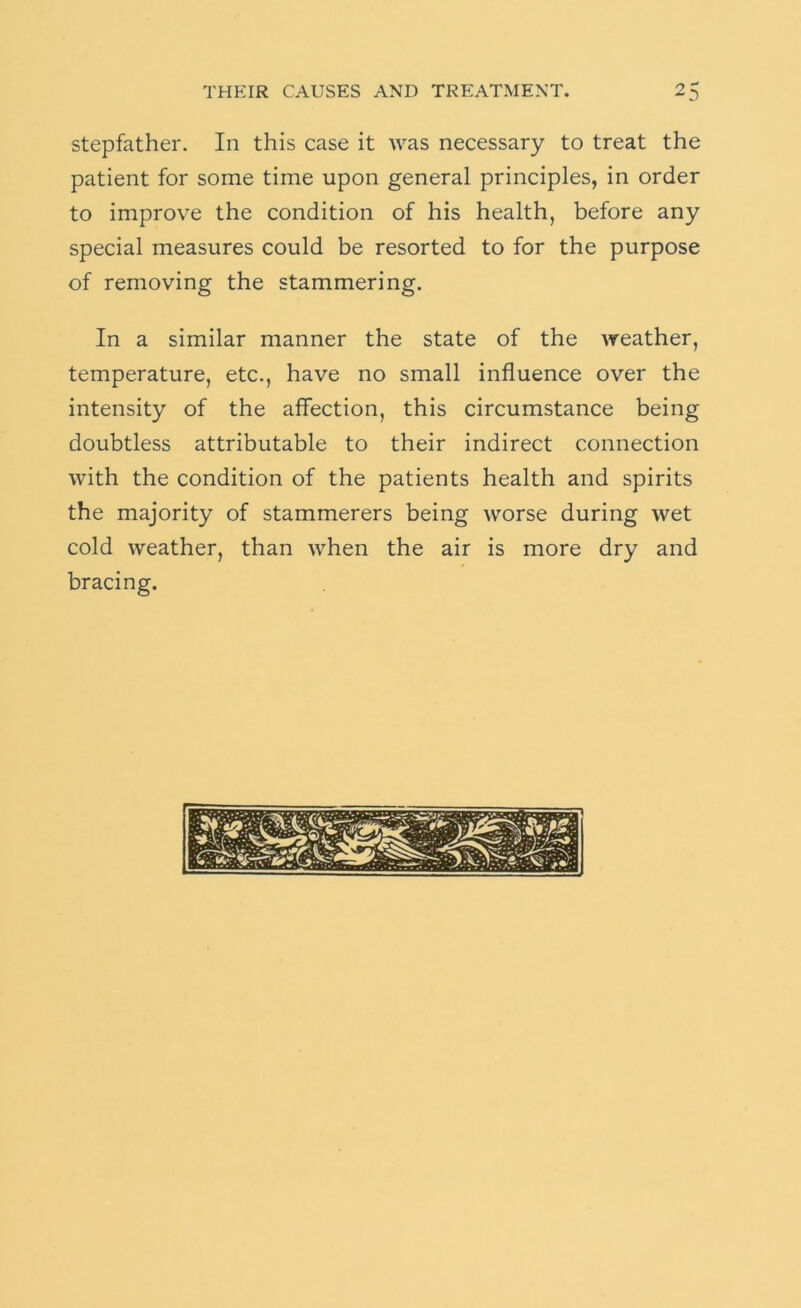 stepfather. In this case it was necessary to treat the patient for some time upon general principles, in order to improve the condition of his health, before any special measures could be resorted to for the purpose of removing the stammering. In a similar manner the state of the weather, temperature, etc., have no small influence over the intensity of the affection, this circumstance being doubtless attributable to their indirect connection with the condition of the patients health and spirits the majority of stammerers being worse during wet cold weather, than when the air is more dry and bracing.