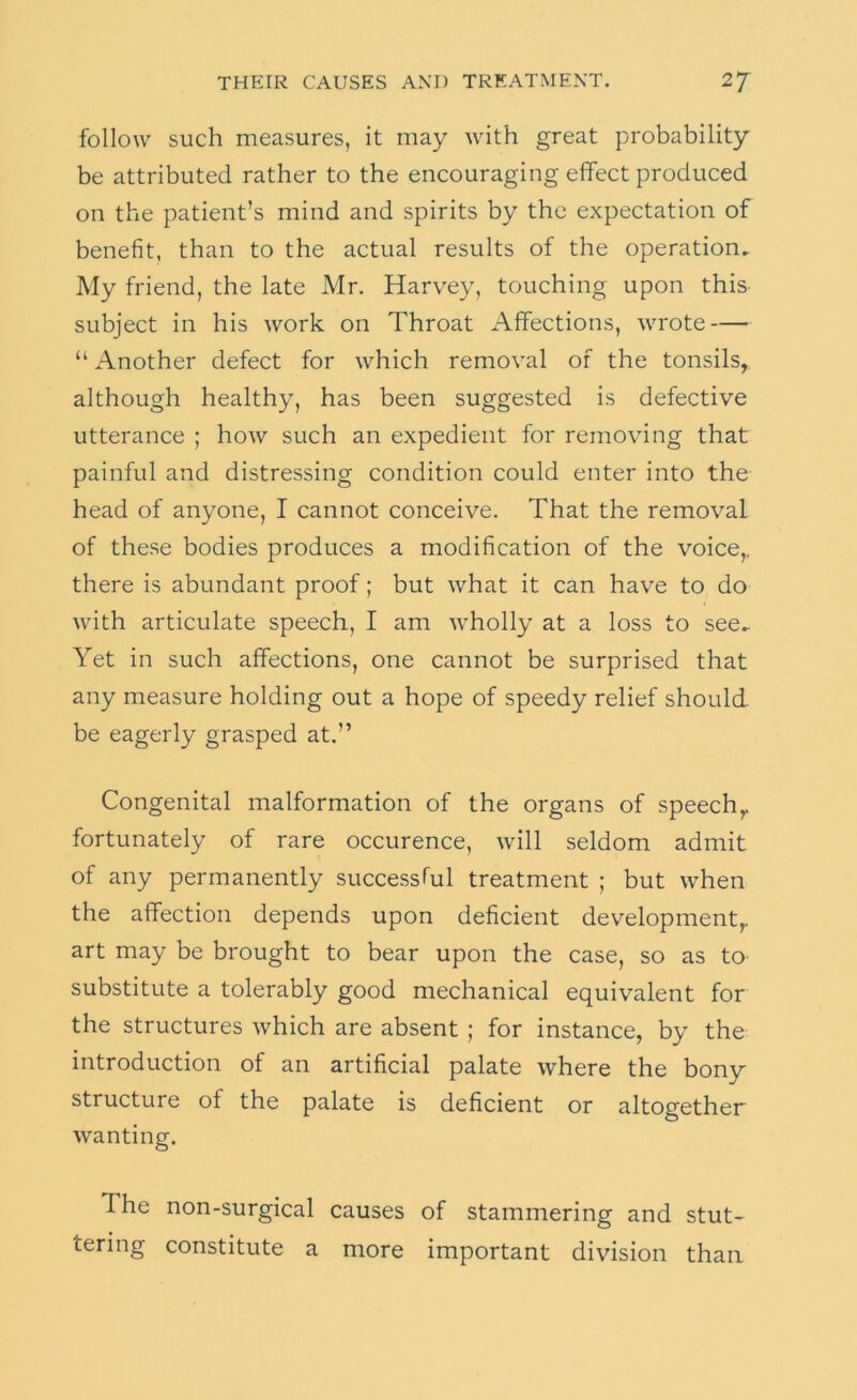 follow such measures, it may with great probability be attributed rather to the encouraging effect produced on the patient’s mind and spirits by the expectation of benefit, than to the actual results of the operation. My friend, the late Mr. Harvey, touching upon thiS' subject in his work on Throat Affections, wrote “ Another defect for which removal of the tonsils, although healthy, has been suggested is defective utterance ; how such an expedient for removing that painful and distressing condition could enter into the head of anyone, I cannot conceive. That the removal of these bodies produces a modification of the voice,, there is abundant proof; but what it can have to do with articulate speech, I am wholly at a loss to see.. Yet in such affections, one cannot be surprised that any measure holding out a hope of speedy relief should be eagerly grasped at.” Congenital malformation of the organs of speech, fortunately of rare occurence, will seldom admit of any permanently successTul treatment ; but when the affection depends upon deficient development, art may be brought to bear upon the case, so as to substitute a tolerably good mechanical equivalent for the structures which are absent ; for instance, by the introduction of an artificial palate where the bony structure of the palate is deficient or altogether wanting. The non-surgical causes of stammering and stut- tering constitute a more important division than