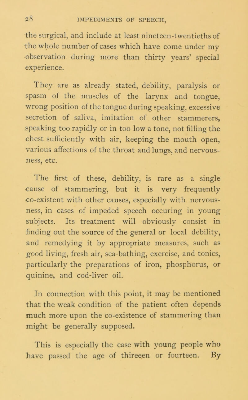 the surgical, and include at least nineteen-twentieths of the whole number of cases which have come under my observation during more than thirty years’ special experience. They are as already stated, debility, paralysis or spasm of the muscles of the larynx and tongue, wrong position of the tongue during speaking, excessive secretion of saliva, imitation of other stammerers, speaking too rapidly or in too low a tone, not filling the chest sufficiently with air, keeping the mouth open, various affections of the throat and lungs, and nervous- ness, etc. The first of these, debility, is rare as a single cause of stammering, but it is very frequently co-existent with other causes, especially with nervous- ness, in cases of impeded speech occuring in young subjects. Its treatment will obviously consist in finding out the source of the general or local debility, and remedying it by appropriate measures, such as good living, fresh air, sea-bathing, exercise, and tonics, particularly the preparations of iron, phosphorus, or quinine, and cod-liver oil. In connection with this point, it may be mentioned that the weak condition of the patient often depends much more upon the co-existence of stammering than might be generally supposed. This is especially the case with young people who have passed the age of thireeen or fourteen. By