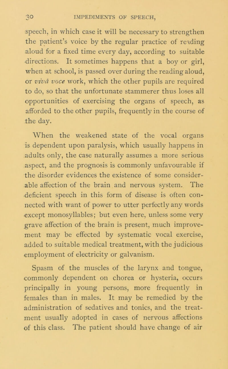 speech, in which case it will be necessary to strengthen the patient’s voice by the regular practice of reading aloud for a fixed time every day, according to suitable directions. It sometimes happens that a boy or girl, when at school, is passed over during the reading aloud, or viva voce work, which the other pupils are required to do, so that the unfortunate stammerer thus loses all opportunities of exercising the organs of speech, as afforded to the other pupils, frequently in the course of the day. When the weakened state of the vocal organs is dependent upon paralysis, which usually happens in adults only, the case naturally assumes a more serious aspect, and the prognosis is commonly unfavourable if the disorder evidences the existence of some consider- able affection of the brain and nervous system. The deficient speech in this form of disease is often con- nected with want of power to utter perfectly any words except monosyllables; but even here, unless some very grave affection of the brain is present, much improve- ment may be effected by systematic vocal exercise, added to suitable medical treatment, with the judicious employment of electricity or galvanism. Spasm of the muscles of the larynx and tongue, commonly dependent on chorea or hysteria, occurs principally in young persons, more frequently in females than in males. It may be remedied by the administration of sedatives and tonics, and the treat- ment usually adopted in cases of nervous affections of this class. The patient should have change of air