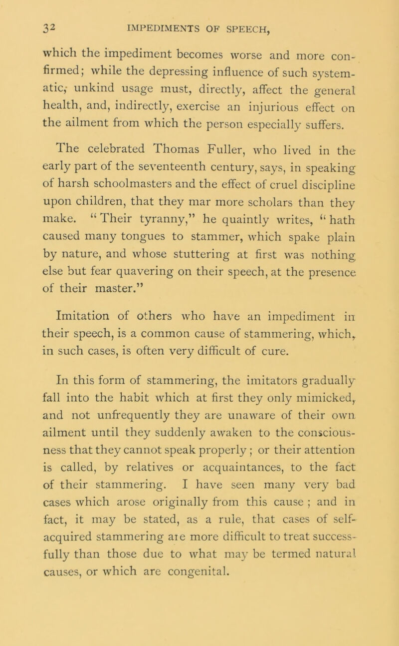 which the impediment becomes worse and more con- firmed; while the depressing influence of such system- atic,- unkind usage must, directly, affect the general health, and, indirectly, exercise an injurious effect on the ailment from which the person especially suffers. The celebrated Thomas Fuller, who lived in the early part of the seventeenth century, says, in speaking of harsh schoolmasters and the effect of cruel discipline upon children, that they mar more scholars than they make. “ Their tyranny,” he quaintly writes, “ hath caused many tongues to stammer, which spake plain by nature, and whose stuttering at first was nothing else but fear quavering on their speech, at the presence of their master.” Imitation of others who have an impediment in their speech, is a common cause of stammering, which, in such cases, is often very difficult of cure. In this form of stammering, the imitators gradually fall into the habit which at first they only mimicked, and not unfrequently they are unaware of their own ailment until they suddenly awaken to the conscious- ness that they cannot speak properly ; or their attention is called, by relatives or acquaintances, to the fact of their stammering. I have seen many very bad cases which arose originally from this cause ; and in fact, it may be stated, as a rule, that cases of self- acquired stammering aie more difficult to treat success- fully than those due to what may be termed natural causes, or which are congenital.