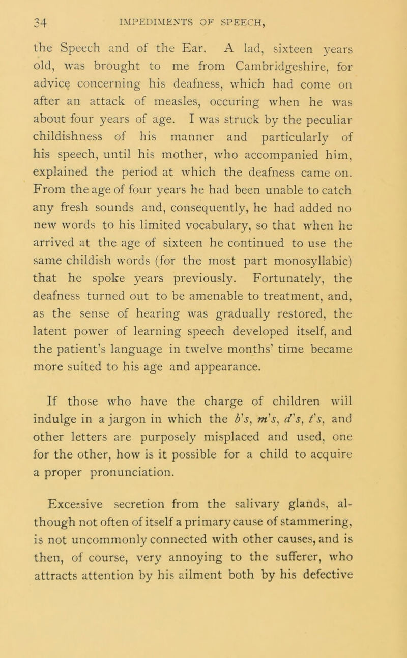 the Speech and of the Ear. A lad, sixteen years old, Avas brought to me from Cambridgeshire, for advice concerning his deafness, which had come on after an attack of measles, occur!ng when he was about four years of age. I was struck by the peculiar childishness of his manner and particularly of his speech, until his mother, who accompanied him, explained the period at which the deafness came on. From the age of four years he had been unable to catch any fresh sounds and, consequently, he had added no new words to his limited vocabulary, so that when he arrived at the age of sixteen he continued to use the same childish words (for the most part monosyllabic) that he spoke years previously. Fortunately, the deafness turned out to be amenable to treatment, and, as the sense of hearing was gradually restored, the latent power of learning speech developed itself, and the patient's language in twelve months’ time became more suited to his age and appearance. If those who have the charge of children will indulge in a jargon in which the m's^ d's^ and other letters are purposely misplaced and used, one for the other, how is it possible for a child to acquire a proper pronunciation. Excessive secretion from the salivary glands, al- though not often of itself a primary cause of stammering, is not uncommonly connected with other causes, and is then, of course, very annoying to the sufferer, who attracts attention by his ailment both by his defective