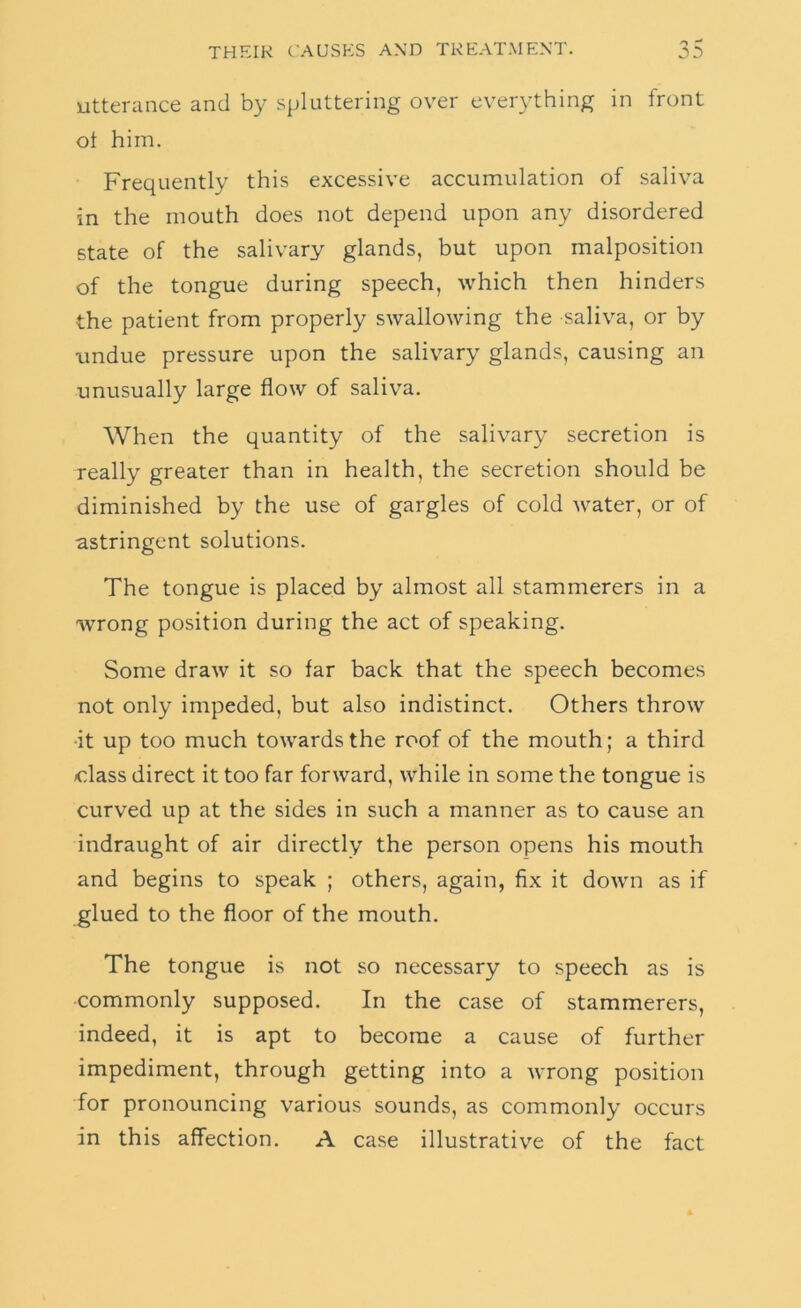 Utterance and by spluttering over everything in front ot him. Frequently this excessive accumulation of saliva in the mouth does not depend upon any disordered state of the salivary glands, but upon malposition of the tongue during speech, which then hinders the patient from properly swallowing the saliva, or by undue pressure upon the salivary glands, causing an unusually large flow of saliva. When the quantity of the salivary secretion is really greater than in health, the secretion should be diminished by the use of gargles of cold water, or of astringent solutions. The tongue is placed by almost all stammerers in a wrong position during the act of speaking. Some draw it so far back that the speech becomes not only impeded, but also indistinct. Others throw •it up too much towards the roof of the mouth; a third class direct it too far forward, while in some the tongue is curved up at the sides in such a manner as to cause an indraught of air directly the person opens his mouth and begins to speak ; others, again, fix it down as if glued to the floor of the mouth. The tongue is not so necessary to speech as is commonly supposed. In the case of stammerers, indeed, it is apt to become a cause of further impediment, through getting into a Avrong position for pronouncing various sounds, as commonly occurs in this affection. A case illustrative of the fact