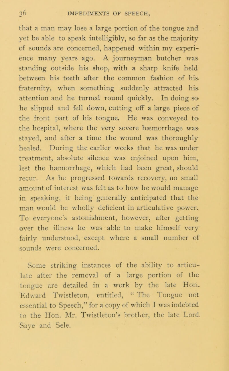 that a man may lose a large portion of the tongue and yet be able to speak intelligibly, so far as the majority of sounds are concerned, happened within my experi- ence many years ago. A journeyman butcher was standing outside his shop, with a sharp knife held between his teeth after the common fashion of his. fraternity, when something suddenly attracted his attention and he turned round quickly. In doing so- he slipped and fell down, cutting off a large piece of the front part of his tongue. He was conveyed to- the hospital, where the very severe haemorrhage was- stayed, and after a time the wound was thoroughly healed. During the earlier weeks that he was under treatment, absolute silence was enjoined upon him,, lest the haemorrhage, which had been great, should recur. As he progressed towards recovery, no small amount of interest was felt as to how he would manage in speaking, it being generally anticipated that the man would be Avholly deficient in articulative power. To everyone’s astonishment, however, after getting over the illness he was able to make himself very fairly understood, except where a small number of sounds were concerned. Some striking instances of the ability to articu- late after the removal of a large portion of the tongue are detailed in a work by the late Hon.. Pidward Twistleton, entitled, “ The Tongue not essential to Speech,” for a copy of which I was indebted to the Hon. Mr. Twistleton’s brother, the late Lord- Save and Sele.