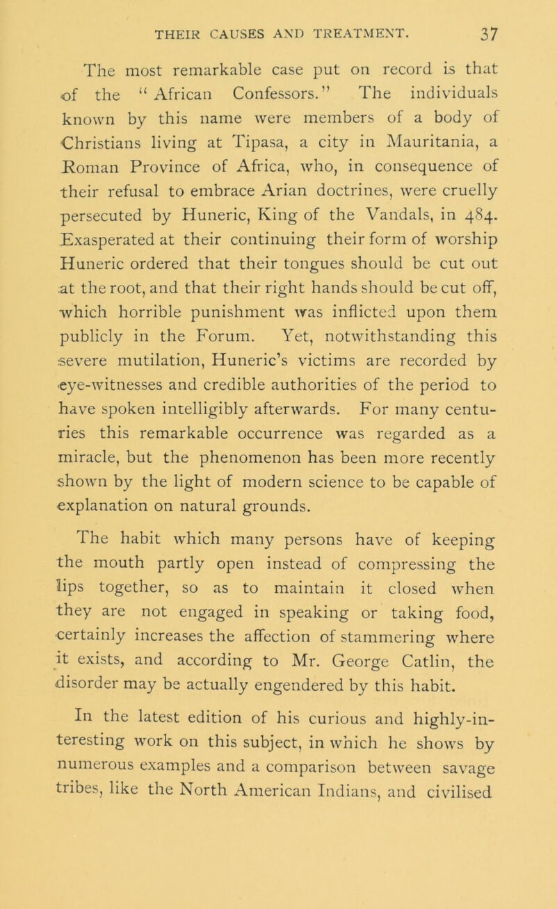 The most remarkable case put on record is that of the “African Confessors.” The individuals known by this name were members of a body of Christians living at Tipasa, a city in Mauritania, a Roman Province of Africa, who, in consequence of their refusal to embrace Arian doctrines, were cruelly persecuted by Huneric, King of the Vandals, in 484. Exasperated at their continuing their form of worship Huneric ordered that their tongues should be cut out at the root, and that their right hands should be cut off, •which horrible punishment was inflicted upon them publicly in the Forum. Yet, notwithstanding this severe mutilation, Huneric’s victims are recorded by ■eye-witnesses and credible authorities of the period to hav'e spoken intelligibly afterwards. For many centu- ries this remarkable occurrence was regarded as a miracle, but the phenomenon has been more recently shown by the light of modern science to be capable of explanation on natural grounds. The habit Avhich many persons have of keeping the mouth partly open instead of compressing the lips together, so as to maintain it closed when they are not engaged in speaking or taking food, ■certainly increases the affection of stammering where it exists, and according to Mr. George Gatlin, the disorder may be actually engendered by this habit. In the latest edition of his curious and highly-in- teresting work on this subject, in which he shows by numerous examples and a comparison between savage tribes, like the North American Indians, and civilised
