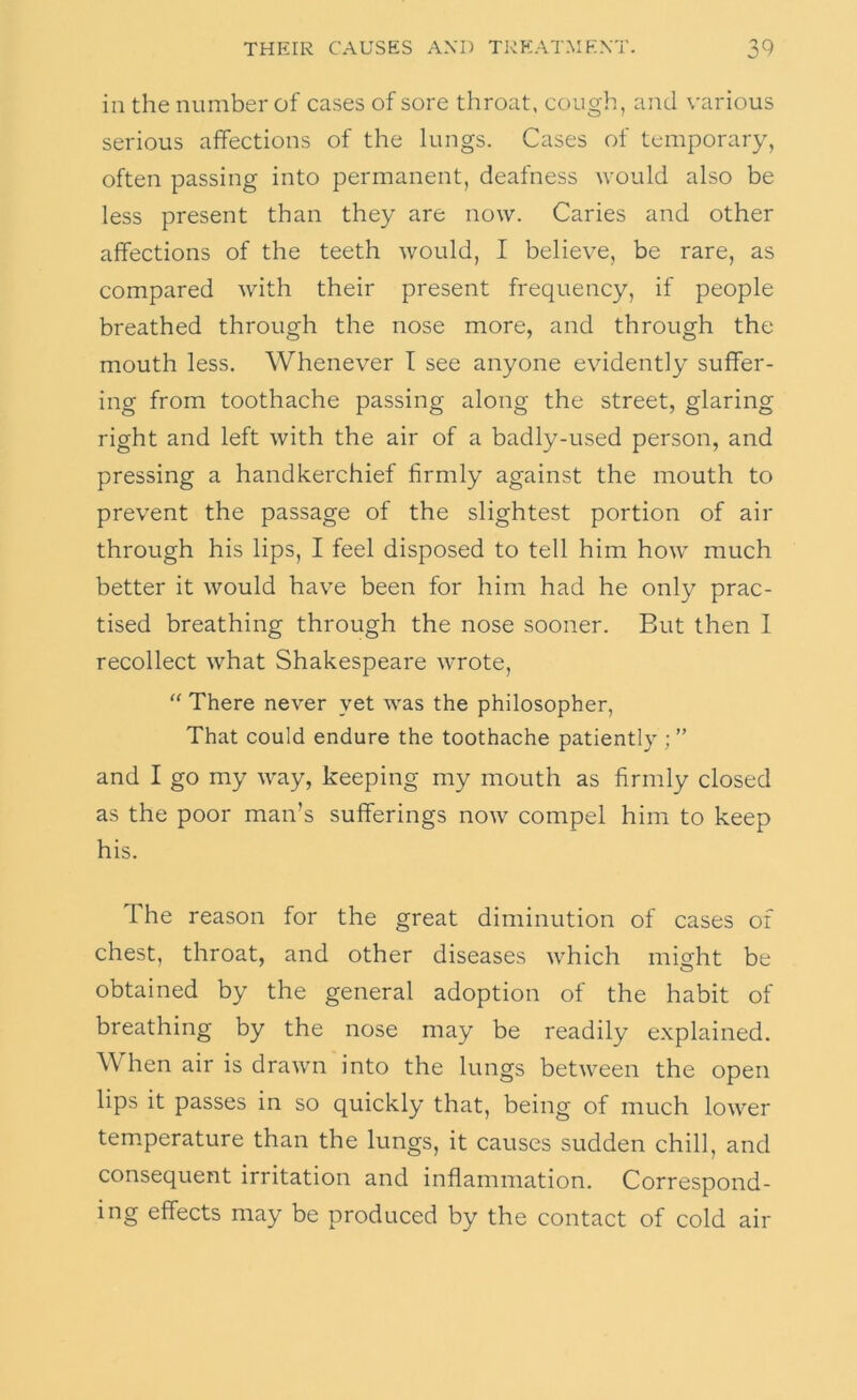 in the number of cases of sore throat, cough, and \'arious serious affections of the lungs. Cases of temporary, often passing into permanent, deafness would also be less present than they are now. Caries and other affections of the teeth would, I believe, be rare, as compared with their present frequency, if people breathed through the nose more, and through the mouth less. Whenever I see anyone evidently suffer- ing from toothache passing along the street, glaring right and left with the air of a badly-used person, and pressing a handkerchief firmly against the mouth to prevent the passage of the slightest portion of air through his lips, I feel disposed to tell him how much better it would have been for him had he only prac- tised breathing through the nose sooner. But then I recollect what Shakespeare wrote, “ There never yet was the philosopher. That could endure the toothache patiently ; ” and I go my way, keeping my mouth as firmly closed as the poor man’s sufferings now compel him to keep his. The reason for the great diminution of cases of chest, throat, and other diseases which might be obtained by the general adoption of the habit of breathing by the nose may be readily explained. When air is drawn into the lungs between the open lips it passes in so quickly that, being of much lower temperature than the lungs, it causes sudden chill, and consequent irritation and inflammation. Correspond- ing effects may be produced by the contact of cold air
