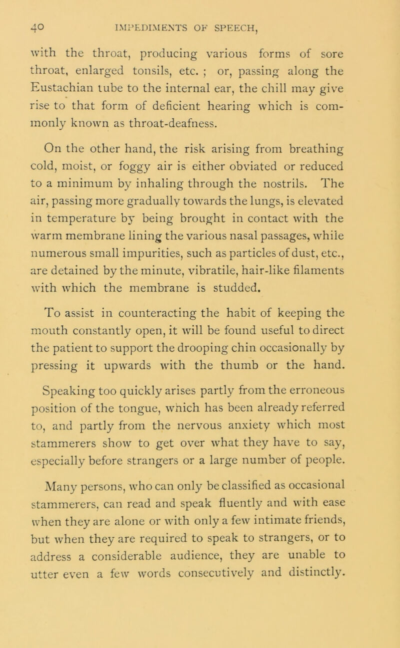 with the throat, producing various forms of sore throat, enlarged tonsils, etc. ; or, passing along the Eustachian tube to the internal ear, the chill may giv^e rise to that form of deficient hearing which is com- monly known as throat-deafness. On the other hand, the risk arising from breathing cold, moist, or foggy air is either obviated or reduced to a minimum by inhaling through the nostrils. The air, passing more gradually towards the lungs, is elevated in temperature bj* being brought in contact with the warm membrane lining the various nasal passages, while numerous small impurities, such as particles of dust, etc., are detained by the minute, vibratile, hair-like filaments with which the membrane is studded. To assist in counteracting the habit of keeping the mouth constantly open, it will be found useful to direct the patient to support the drooping chin occasionally by pressing it upwards with the thumb or the hand. Speaking too quickly arises partly from the erroneous position of the tongue, which has been already referred to, and partly from the nervous anxiety which most stammerers show to get over what they hav^e to say, especially before strangers or a large number of people. Many persons, who can only be classified as occasional stammerers, can read and speak fluently and with ease when they are alone or with only a few intimate friends, but when they are required to speak to strangers, or to address a considerable audience, they are unable to utter even a few words consecutively and distinctly.