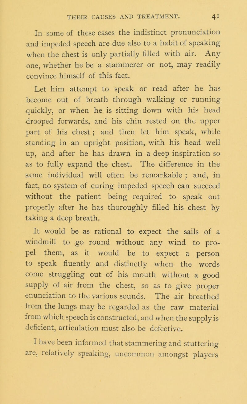 In some of these cases the indistinct pronunciation and impeded speech are due also to a habit of speaking when the chest is only partially filled with air. Any one, whether he be a stammerer or not, may readily convince himself of this fact. Let him attempt to speak or read after he has become out of breath through walking or running quickly, or w'hen he is sitting down with his head drooped forwards, and his chin rested on the upper part of his chest ; and then let him speak, while standing in an upright position, with his head well up, and after he has drawn in a deep inspiration so as to fully expand the chest. The difference in the same individual will often be remarkable ; and, in fact, no system of curing impeded speech can succeed Avithout the patient being required to speak out properly after he has thoroughly filled his chest by taking a deep breath. It would be as rational to expect the sails of a windmill to go round without any wind to pro- pel them, as it would be to expect a person to speak fluently and distinctly Avhen the words come struggling out of his mouth without a good supply of air from the chest, so as to give proper enunciation to the various sounds. The air breathed from the lungs may be regarded as the raw material from which speech is constructed, and when the supply is deficient, articulation must also be defective. I have been informed that stammering and stuttering are, relatively speaking, uncommon amongst players