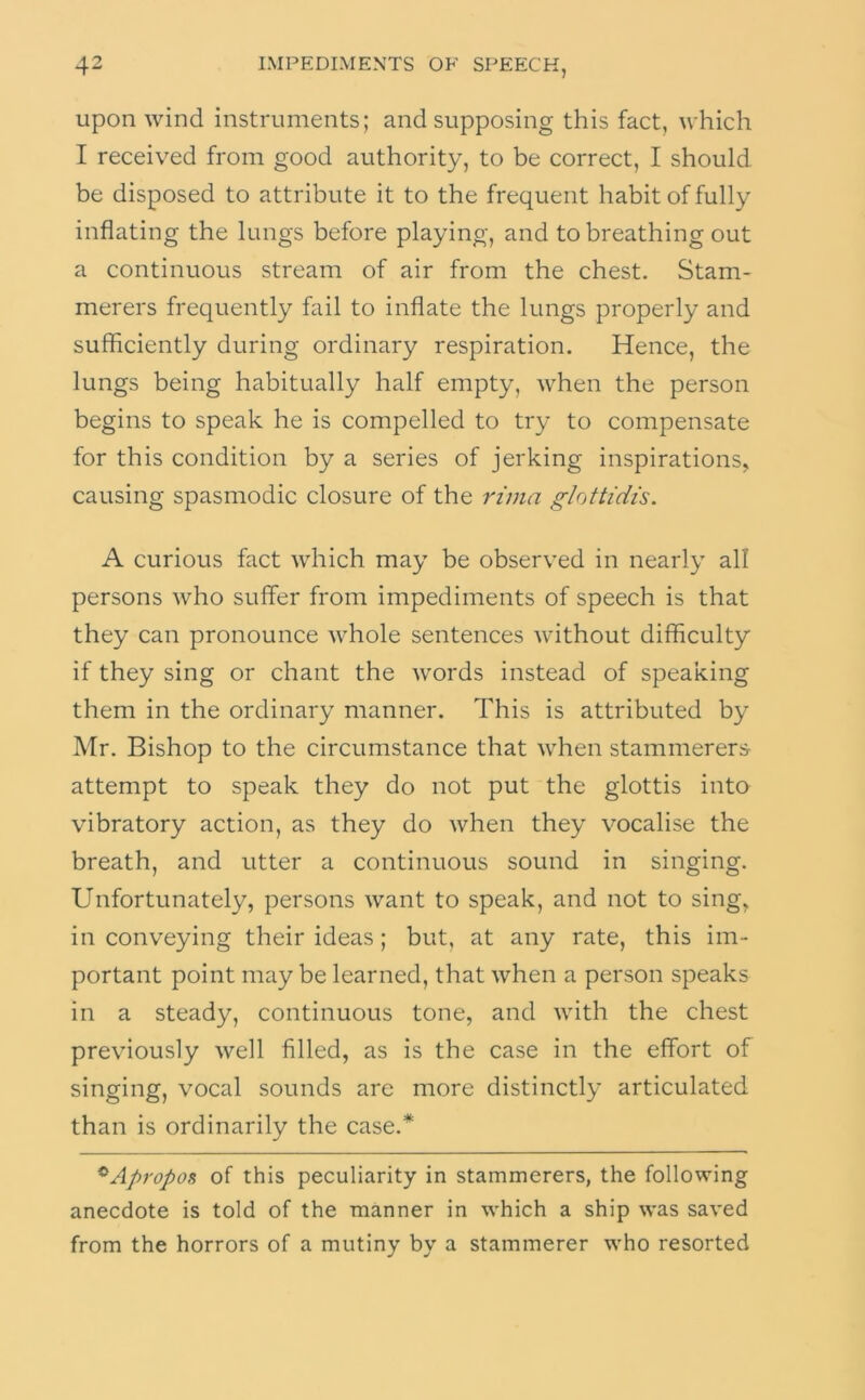 upon wind instruments; and supposing this fact, which I received from good authority, to be correct, I should be disposed to attribute it to the frequent habit of fully inflating the lungs before playing, and to breathing out a continuous stream of air from the chest. Stam- merers frequently fail to inflate the lungs properly and sufficiently during ordinary respiration. Hence, the lungs being habitually half empty, when the person begins to speak he is compelled to try to compensate for this condition by a series of jerking inspirations, causing spasmodic closure of the rima glottidis. A curious fact which may be observed in nearly all persons who suffer from impediments of speech is that they can pronounce whole sentences without difficulty if they sing or chant the words instead of speaking them in the ordinary manner. This is attributed by Mr. Bishop to the circumstance that when stammerers attempt to speak they do not put the glottis into vibratory action, as they do when they vocalise the breath, and utter a continuous sound in singing. Unfortunately, persons want to speak, and not to sing, in conveying their ideas; but, at any rate, this im- portant point may be learned, that when a person speaks in a steady, continuous tone, and with the chest previously well filled, as is the case in the effort of singing, vocal sounds are more distinctly articulated than is ordinarily the case.* ^Apropos of this peculiarity in stammerers, the following anecdote is told of the manner in which a ship was saved from the horrors of a mutiny by a stammerer who resorted