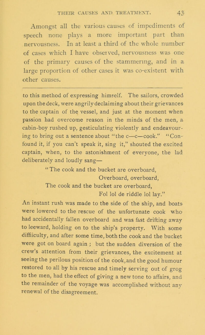 Amongst all the various causes of impediments of speech none plays a more important part than nervousness. In at least a third of the whole number of cases which I have observed, nervousness was one of the primary causes of the stammering, and in a large proportion of other cases it was co-existent with other causes. to this method of expressing himself. The sailors, crowded upon the deck, were angrily declaiming about their grievances to the captain of the vessel, and just at the moment when passion had overcome reason in the minds of the men, a cabin-boy rushed up, gesticulating violently and endeavour- ing to bring out a sentence about the c—c—cook.” Con- found it, if you can’t speak it, sing it,” shouted the excited captain, when, to the astonishment of everyone, the lad deliberately and loudly sang—  The cook and the bucket are overboard. Overboard, overboard. The cook and the bucket are overboard, Fol lol de riddle lol lay.” An instant rush was made to the side of the ship, and boats were lowered to the rescue of the unfortunate cook wha had accidentally fallen overboard and was fast drifting away to leeward, holding on to the ship’s property. With some diffiiculty, and after some time, both the cook and the bucket were got on board again ; but the sudden diversion of the crew s attention from their grievances, the excitement at seeing the perilous position of the cook,and the good humour restored to all by his rescue and timely serving out of grog to the men, had the effect of giving a new tone to affairs, and the remainder of the voyage was accomplished without any renewal of the disagreement.