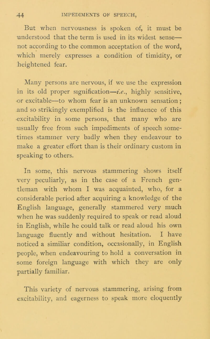 But when nervousness is spoken of, it must be understood that the term is used in its widest sense— not according to the common acceptation of the word, which merely expresses a condition of timidity, or heightened fear. Many persons are nervous, if we use the expression in its old proper signification—z>., highly sensitive, •or excitable—to whom fear is an unknown sensation ; .and so strikingly exemplified is the influence of this •excitability in some persons, that many who are iUsually free from such impediments of speech some- times stammer very badly when they endeavour to make a greater effort than is their ordinary custom in speaking to others. In some, this nervous stammering shows itself very peculiarly, as in the case of a French gen- tleman with whom I was acquainted, who, for a •considerable period after acquiring a knowledge of the English language, generally stammered very much ■when he was suddenly required to speak or read aloud in English, while he could talk or read aloud his own language fluently and without hesitation. I have noticed a similiar condition, occasionally, in English people, when endeavouring to hold a conversation in some foreign language with which they are only partially familiar. This variety of nervous stammering, arising from excitability, and eagerness to speak more eloquently