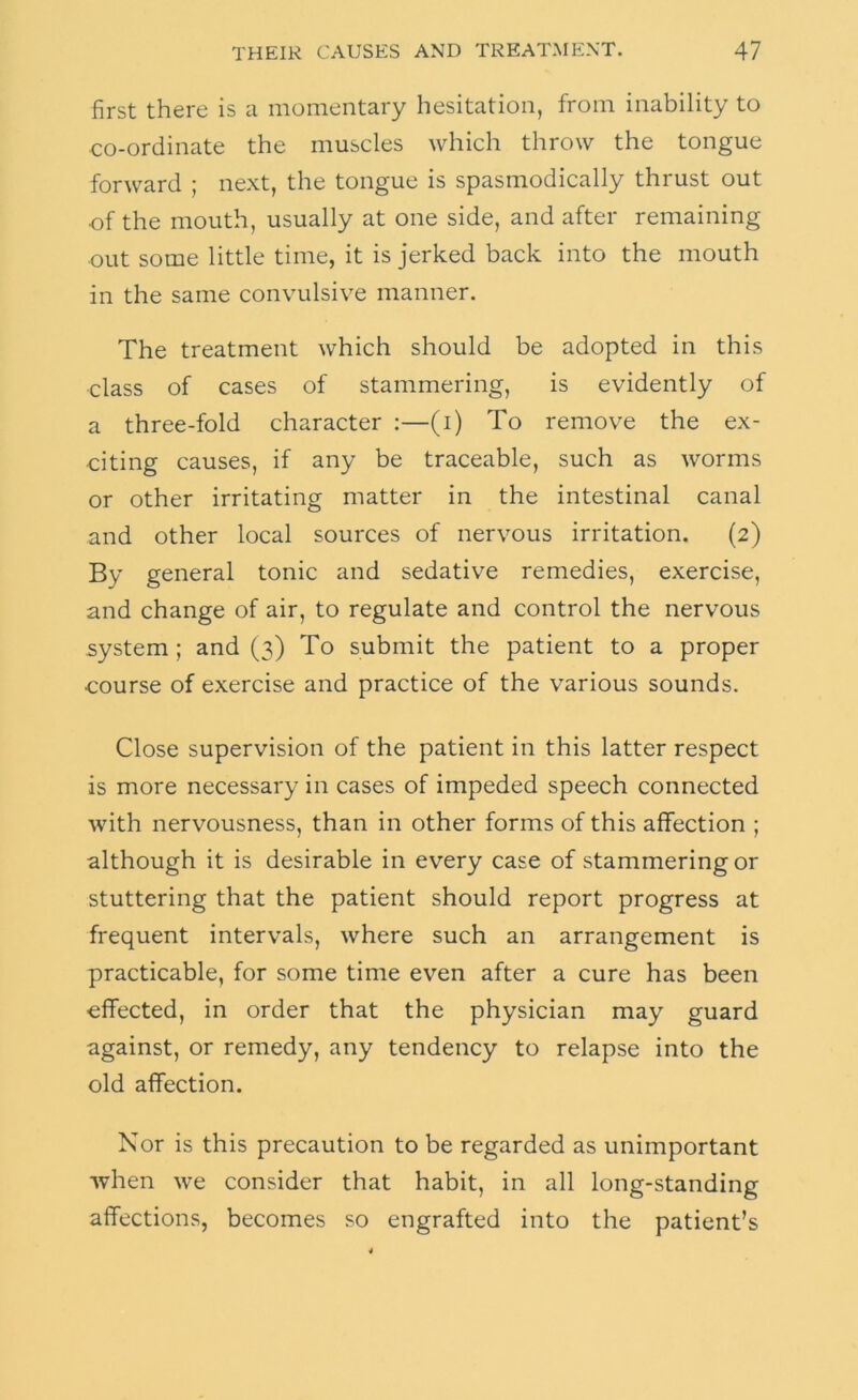 first there is a momentary hesitation, from inability to co-ordinate the muscles which throw the tongue forward ; next, the tongue is spasmodically thrust out ■of the mouth, usually at one side, and after remaining ■out some little time, it is jerked back into the mouth in the same convulsive manner. The treatment which should be adopted in this class of cases of stammering, is evidently of a three-fold character :—(i) To remove the ex- citing causes, if any be traceable, such as worms or other irritating matter in the intestinal canal and other local sources of nervous irritation. (2) By general tonic and sedative remedies, exercise, and change of air, to regulate and control the nervous system ; and (3) To submit the patient to a proper course of exercise and practice of the various sounds. Close supervision of the patient in this latter respect is more necessary in cases of impeded speech connected with nervousness, than in other forms of this affection ; although it is desirable in every case of stammering or stuttering that the patient should report progress at frequent intervals, where such an arrangement is practicable, for some time even after a cure has been effected, in order that the physician may guard against, or remedy, any tendency to relapse into the old affection. Nor is this precaution to be regarded as unimportant when we consider that habit, in all long-standing affections, becomes so engrafted into the patient’s