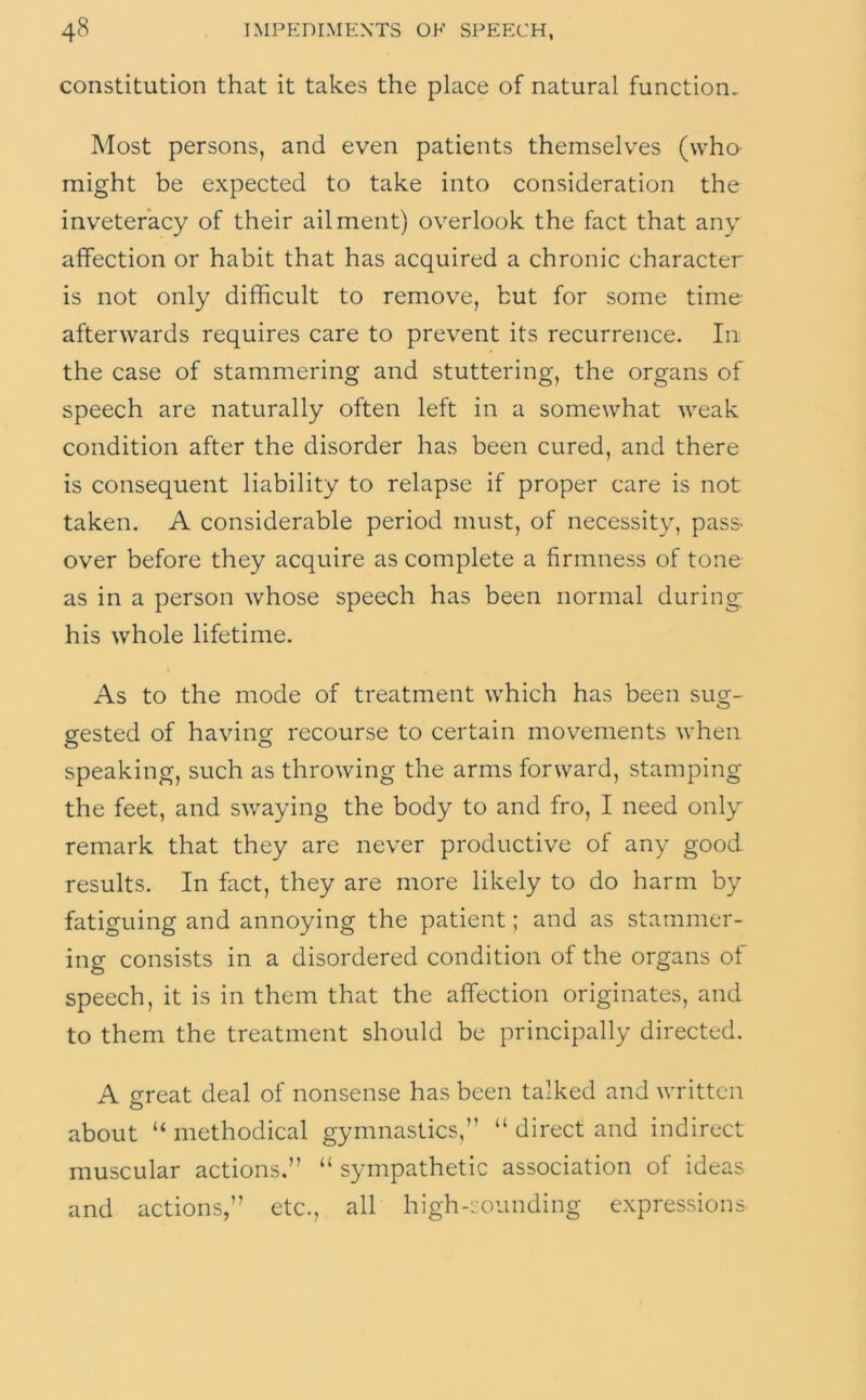 constitution that it takes the place of natural function. Most persons, and even patients themselves (who might be expected to take into consideration the inveteracy of their ailment) overlook the fact that any affection or habit that has acquired a chronic character is not only difficult to remove, but for some time- afterwards requires care to prevent its recurrence. In the case of stammering and stuttering, the organs of speech are naturally often left in a somewhat weak condition after the disorder has been cured, and there is consequent liability to relapse if proper care is not taken. A considerable period must, of necessity, pass- over before they acquire as complete a firmness of tone as in a person whose speech has been normal during his whole lifetime. As to the mode of treatment which has been sug- gested of having recourse to certain movements when speaking, such as throwing the arms forward, stamping the feet, and swaying the body to and fro, I need only remark that they are never productive of any good results. In fact, they are more likely to do harm by fatiguing and annoying the patient; and as stammer- ing consists in a disordered condition of the organs of speech, it is in them that the affection originates, and to them the treatment should be principally directed. A great deal of nonsense has been talked and written about “ methodical gymnastics,” “ direct and indirect muscular actions.” “ sympathetic association of ideas and actions,” etc., all high-sounding expressions