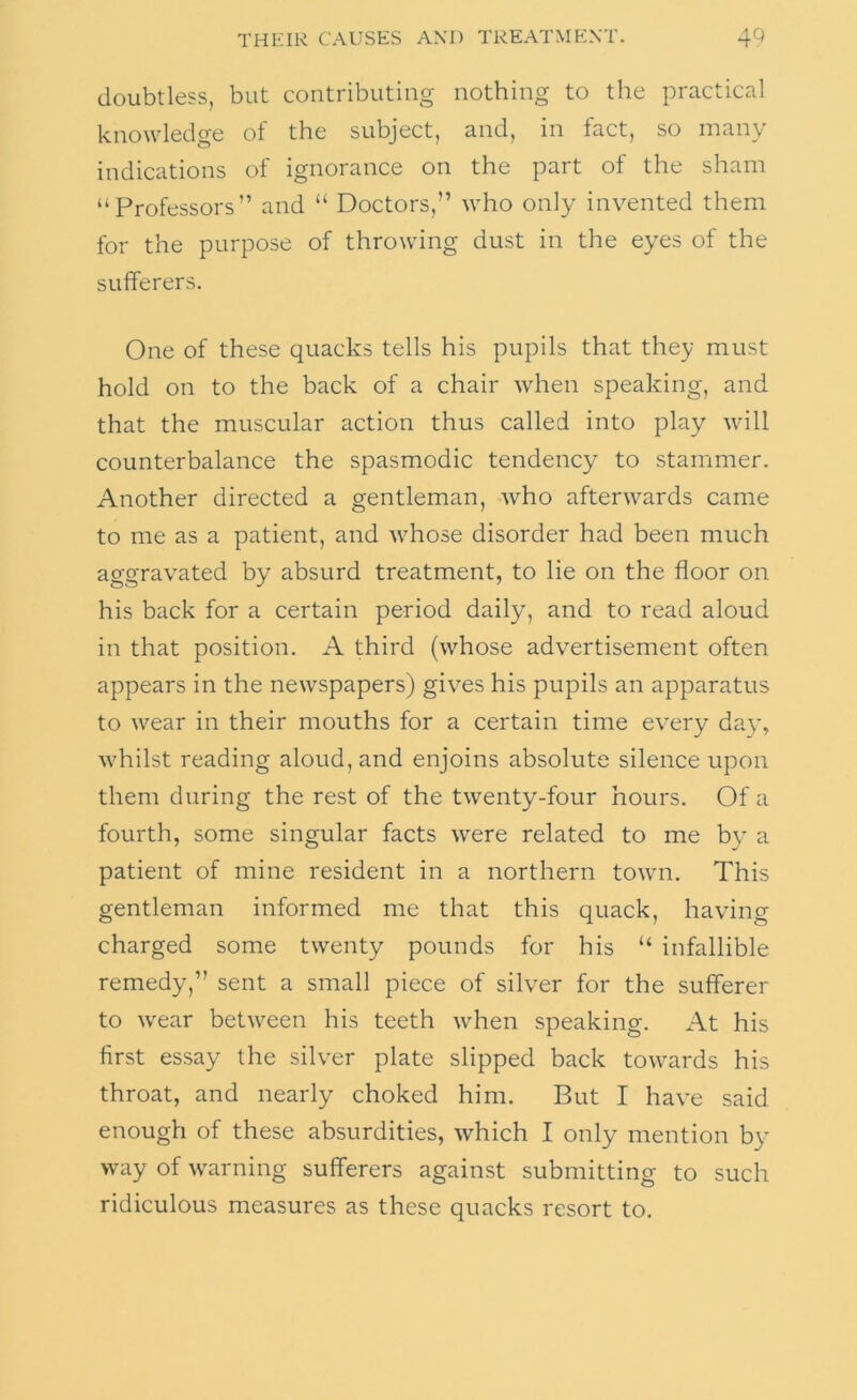 doubtless, but contributing nothing to the practical knowledge of the subject, and, in fact, so many indications of ignorance on the part of the sham “Professors” and “ Doctors,” who only invented them for the purpose of throwing dust in the eyes of the sufferers. One of these quacks tells his pupils that they must hold on to the back of a chair when speaking, and that the muscular action thus called into play will counterbalance the spasmodic tendency to stammer. Another directed a gentleman, who afterwards came to me as a patient, and whose disorder had been much aggravated by absurd treatment, to lie on the floor on his back for a certain period daily, and to read aloud in that position. A third (whose advertisement often appears in the newspapers) gives his pupils an apparatus to wear in their mouths for a certain time every dav, whilst reading aloud, and enjoins absolute silence upon them during the rest of the twenty-four hours. Of a fourth, some singular facts were related to me by a patient of mine resident in a northern town. This gentleman informed me that this quack, having charged some twenty pounds for his “ infallible remedy,” sent a small piece of silver for the sufferer to wear between his teeth when speaking. At his first essay the silver plate slipped back towards his throat, and nearly choked him. But I have said enough of these absurdities, which I only mention by way of warning sufferers against submitting to such ridiculous measures as these quacks resort to.