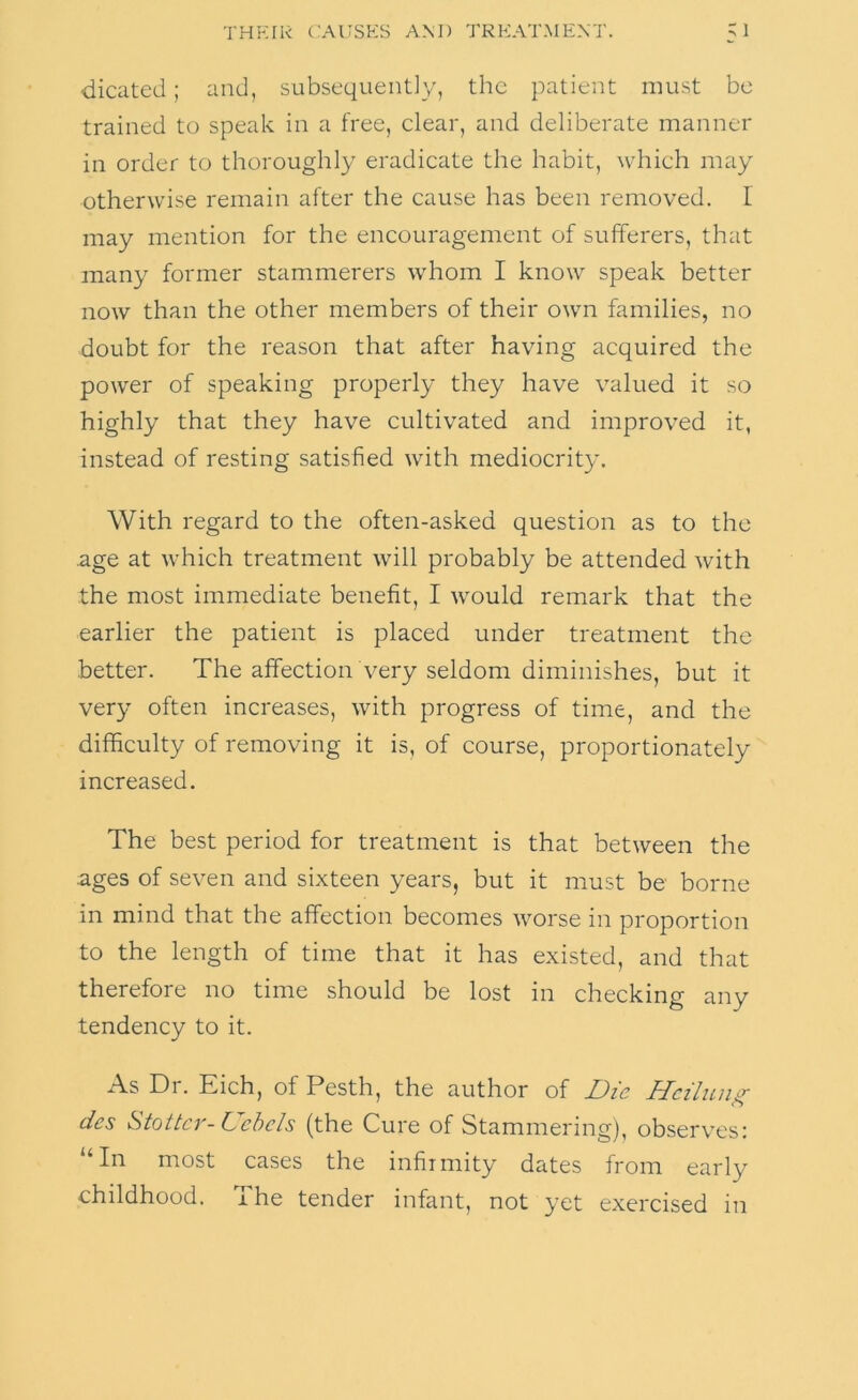 dicated; and, subsequently, the patient must be trained to speak in a free, clear, and deliberate manner in order to thoroughly eradicate the habit, which may otherwise remain after the cause has been removed. I may mention for the encouragement of sufferers, that many former stammerers whom I know speak better now than the other members of their own families, no doubt for the reason that after having acquired the power of speaking properly they have valued it so highly that they have cultivated and improved it, instead of resting satisfied with mediocrity. With regard to the often-asked question as to the .age at which treatment will probably be attended with the most immediate benefit, I would remark that the earlier the patient is placed under treatment the •better. The affection very seldom diminishes, but it very often increases, with progress of time, and the difficulty of removing it is, of course, proportionately increased. The best period for treatment is that between the ages of seven and sixteen years, but it must be borne in mind that the affection becomes worse in proportion to the length of time that it has existed, and that therefore no time should be lost in checking any tendency to it. A.S Di. Eich, of Pesth, the author of Die Hciluii^ des Stottcr- Uchcls (the Cure of Stammering), observes: “In most cases the infirmity dates from early childhood. The tender infant, not yet exercised in