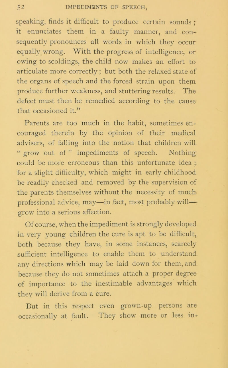 Speaking, finds it difficult to produce certain sounds ; it enunciates them in a faulty manner, and con- sequently pronounces all words in which they occur equally_ wrong. With the progress of intelligence, or owing to scoldings, the child now makes an effort to articulate more correctly ; but both the relaxed state of the organs of speech and the forced strain upon them produce further weakness, and stuttering results. The defect must then be remedied according to the cause that occasioned it.” Parents are too much in the habit, sometimes en- couraged therein by the opinion of their medical advisers, of falling into the notion that children will “ grow out of ” impediments of speech. Nothing could be more erroneous than this unfortunate idea for a slight difficulty, which might in early childhood be readily checked and removed by the supervision of the parents themselves without the necessity of much professional advice, may—in fact, most probably will— g-row into a serious affection. o Of course, when the impediment is strongly developed in \'ery young children the cure is apt to be difficult, both because they have, in some instances, scarcely sufficient intelligence to enable them to understand any directions which may be laid down for them, and because they do not sometimes attach a proper degree of importance to the inestimable advantages which they will derive from a cure. Rut in this respect even grown-up persons are occasionally at fault. They show more or less in-