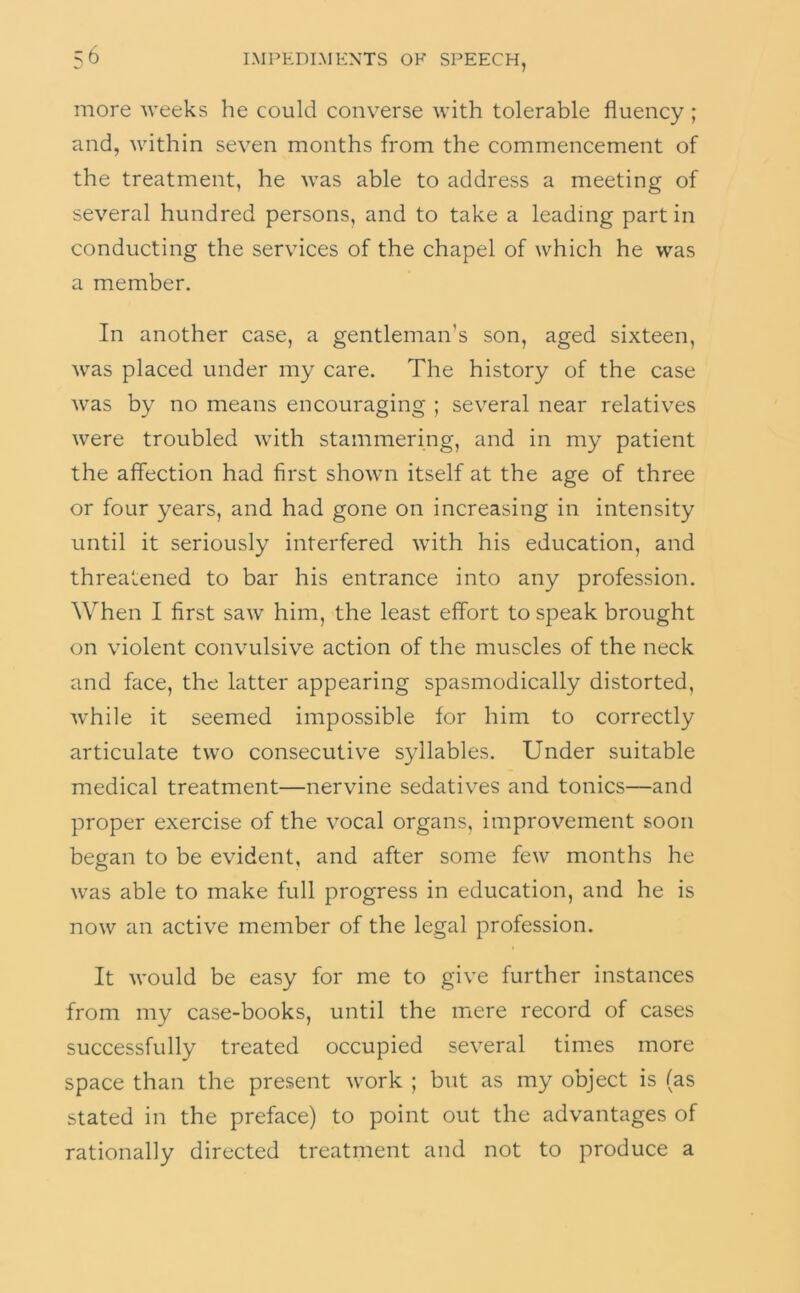 more weeks he could converse with tolerable fluency ; and, within seven months from the commencement of the treatment, he was able to address a meeting of several hundred persons, and to take a leading part in conducting the services of the chapel of which he was a member. In another case, a gentleman’s son, aged sixteen, was placed under my care. The history of the case was by no means encouraging ; several near relatives were troubled with stammering, and in my patient the affection had first shown itself at the age of three or four years, and had gone on increasing in intensity until it seriously interfered with his education, and threatened to bar his entrance into any profession. When I first saw him, the least effort to speak brought on violent convulsive action of the muscles of the neck and face, the latter appearing spasmodically distorted, while it seemed impossible for him to correctly articulate two consecutiv^e syllables. Under suitable medical treatment—nervine sedatives and tonics—and proper exercise of the vocal organs, improvement soon began to be evident, and after some few months he was able to make full progress in education, and he is now an active member of the legal profession. It would be easy for me to give further instances from my case-books, until the mere record of cases successfully treated occupied several times more space than the present work ; but as my object is (as stated in the preface) to point out the advantages of rationally directed treatment and not to produce a