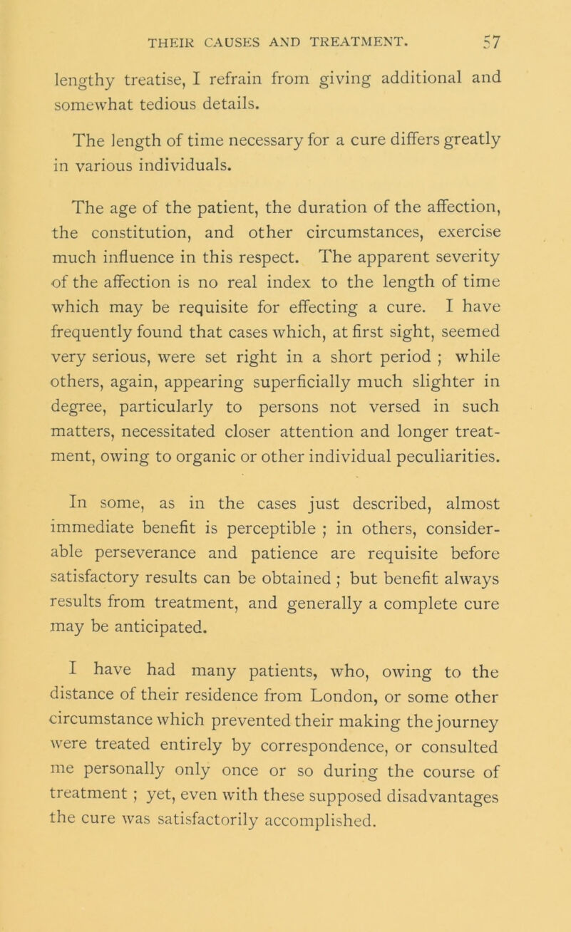 lengthy treatise, I refrain from giving additional and somewhat tedious details. The length of time necessary for a cure differs greatly in various individuals. The age of the patient, the duration of the affection, the constitution, and other circumstances, exercise much influence in this respect. The apparent severity of the affection is no real index to the length of time which may be requisite for effecting a cure. I have frequently found that cases which, at first sight, seemed very serious, were set right in a short period ; while others, again, appearing superficially much slighter in degree, particularly to persons not versed in such matters, necessitated closer attention and longer treat- ment, owing to organic or other individual peculiarities. In some, as in the cases just described, almost immediate benefit is perceptible ; in others, consider- able perseverance and patience are requisite before satisfactory results can be obtained ; but benefit always results from treatment, and generally a complete cure may be anticipated. I have had many patients, who, owing to the distance of their residence from London, or some other circumstance which prevented their making the journey were treated entirely by correspondence, or consulted me personally only once or so during the course of treatment ; yet, even with these supposed disadvantages the cure was satisfactorily accomplished.