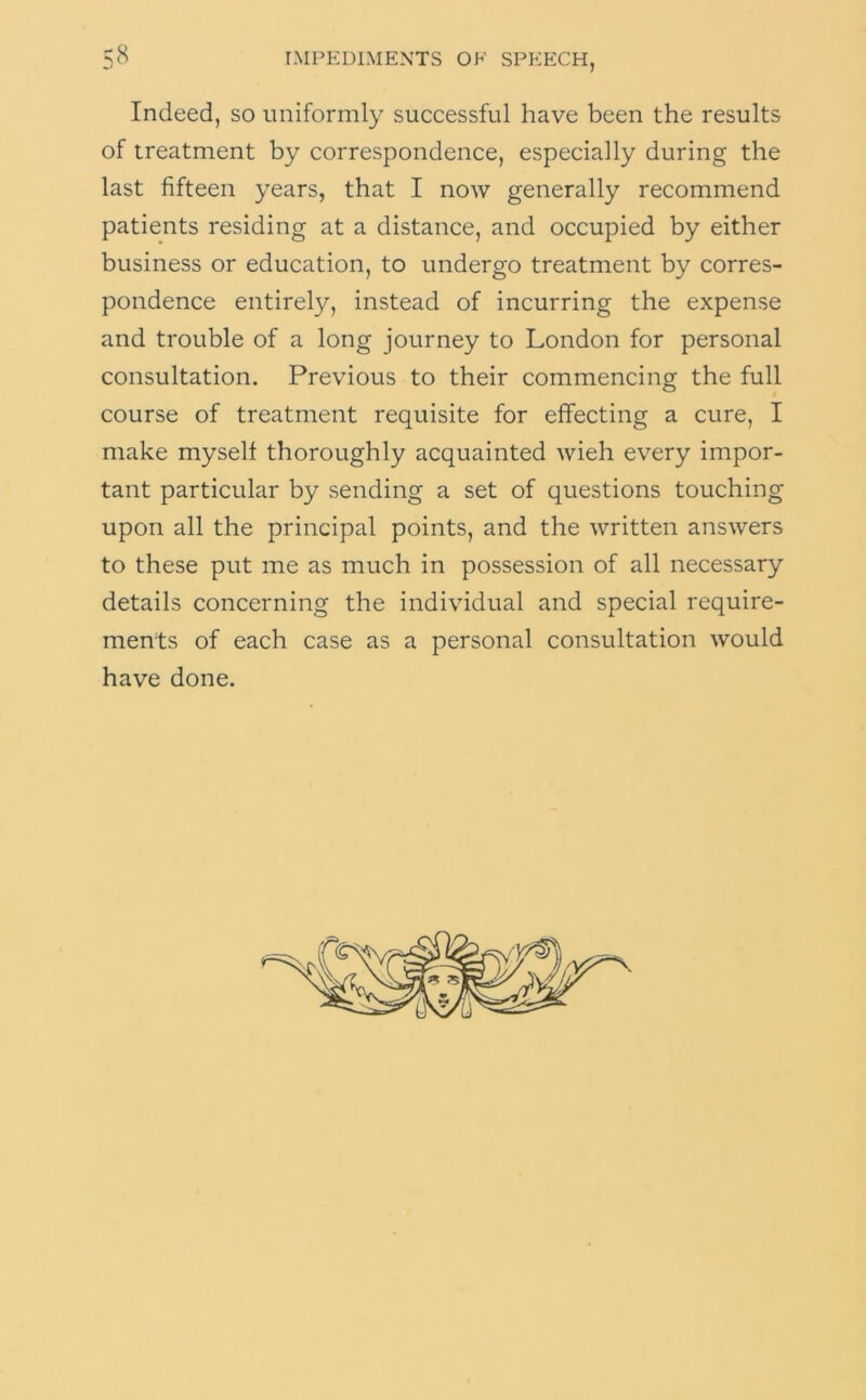 Indeed, so uniformly successful have been the results of treatment by correspondence, especially during the last fifteen years, that I now generally recommend patients residing at a distance, and occupied by either business or education, to undergo treatment by corres- pondence entirely, instead of incurring the expense and trouble of a long journey to London for personal consultation. Previous to their commencing the full course of treatment requisite for effecting a cure, I make myself thoroughly acquainted wieh every impor- tant particular by sending a set of questions touching upon all the principal points, and the written answers to these put me as much in possession of all necessary details concerning the individual and special require- ments of each case as a personal consultation would have done.