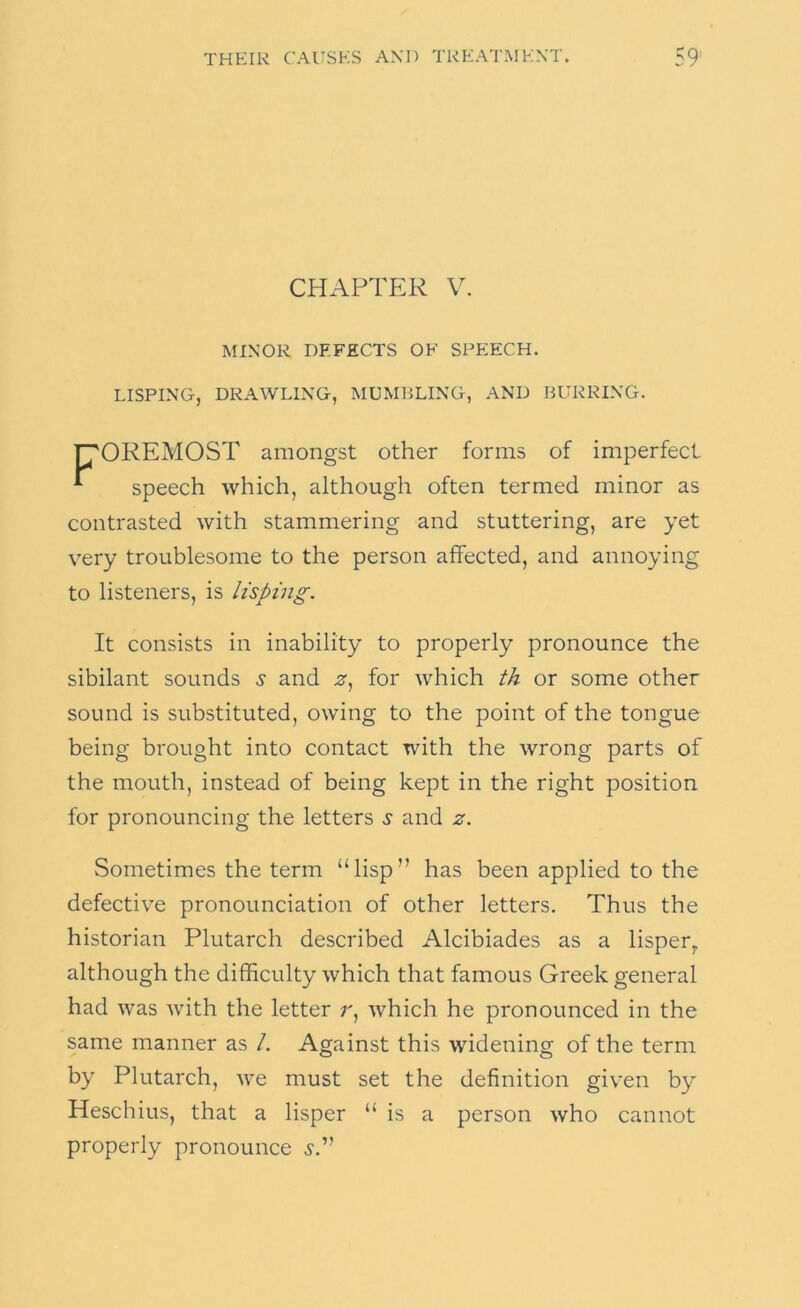 CHAPTER V. MINOR DEFECTS OF SPEECH. LISPING, DRAWLING, MUMBLING, AND BURRING. ^OREMOST amongst other forms of imperfect ^ speech which, although often termed minor as contrasted with stammering and stuttering, are yet very troublesome to the person affected, and annoying to listeners, is lisping. It consists in inability to properly pronounce the sibilant sounds and .s', for which th or some other sound is substituted, owing to the point of the tongue being brought into contact with the wrong parts of the mouth, instead of being kept in the right position for pronouncing the letters ^ and z. Sometimes the term “lisp” has been applied to the defective pronounciation of other letters. Thus the historian Plutarch described Alcibiades as a lisper^ although the difficulty which that famous Greek general had was Avith the letter r, Avhich he pronounced in the same manner as /. Against this widening of the term by Plutarch, A\'e must set the definition given by Heschius, that a lisper “ is a person Avho cannot properly pronounce si''