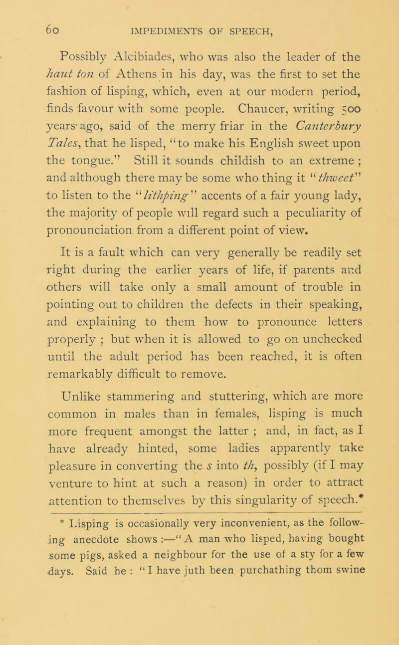 Possibly Alcibiades, who was also the leader of the hunt ton of Athens in his day, was the first to set the fashion of lisping, which, even at our modern period, finds fav^our with some people. Chaucer, writing 500 years- ago, said of the merry friar in the Canterhury Talcs^ that he lisped, “to make his English sweet upon the tongue.” Still it sounds childish to an extreme ; and although there maybe some who thing it thweet to listen to the h'tJiping'' accents of a fair young lady, the majority of people will regard such a peculiarity of pronounciation from a different point of view. It is a fault which can very generally be readily set right during the earlier years of life, if parents and others will take only a small amount of trouble in pointing out to children the defects in their speaking, and explaining to them how to pronounce letters properly ; but when it is allowed to go on unchecked until the adult period has been reached, it is often remarkably difficult to remove. Unlike stammering and stuttering, which are more common in males than in females, lisping is much more frequent amongst the latter ; and, in fact, as I have already hinted, some ladies apparently take pleasure in converting the s into //?, possibly (if I may venture to hint at such a reason) in order to attract attention to themselves by this singularity of speech.* * Lisping is occasionally very inconvenient, as the follow- ing anecdote shows:—“A man who lisped, having bought some pigs, asked a neighbour for the use of a sty for a few days. Said he; “ I have juth been purchathing thorn swine