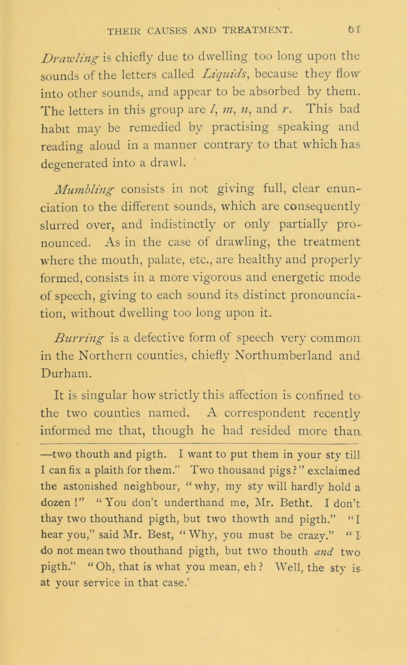 Drawling is chiefly due to dwelling too long upon the sounds of the letters called Liquids^ because they flow into other sounds, and appear to be absorbed by them. The letters in this group are /, ;;z, and r. This bad habit may be remedied by practising speaking and reading aloud in a manner contrary to that which has degenerated into a drawl. Mumbling consists in not giving full, clear enun- ciation to the different sounds, which are consequently slurred over, and indistinctly or only partially pro- nounced. As in the case of drawling, the treatment where the mouth, palate, etc., are healthy and properl_y formed, consists in a more vigorous and energetic mode of speech, giving to each sound its distinct pronouncia- tion, without dwelling too long upon it. Burring is a defective form of speech very common in the Northern counties, chiefly Northumberland and Durham. It is singular how strictly this affection is confined to the two counties named. A correspondent recently informed me that, though he had resided more than —two thouth and pigth. I want to put them in your sty till I can fix a plaith for them.” Two thousand pigs ? ” exclaimed the astonished neighbour, “ why, my sty will hardly hold a dozen !” “You don’t underthand me, ]\Ir. Betht. I don’t thay two thouthand pigth, but two thowth and pigth.” “ I hear you,” said Mr. Best, “ Why, you must be crazy.” “ I do not mean two thouthand pigth, but two thouth and two pigth.” “Oh, that is what you mean, eh? Well, the sty is at your service in that case.’