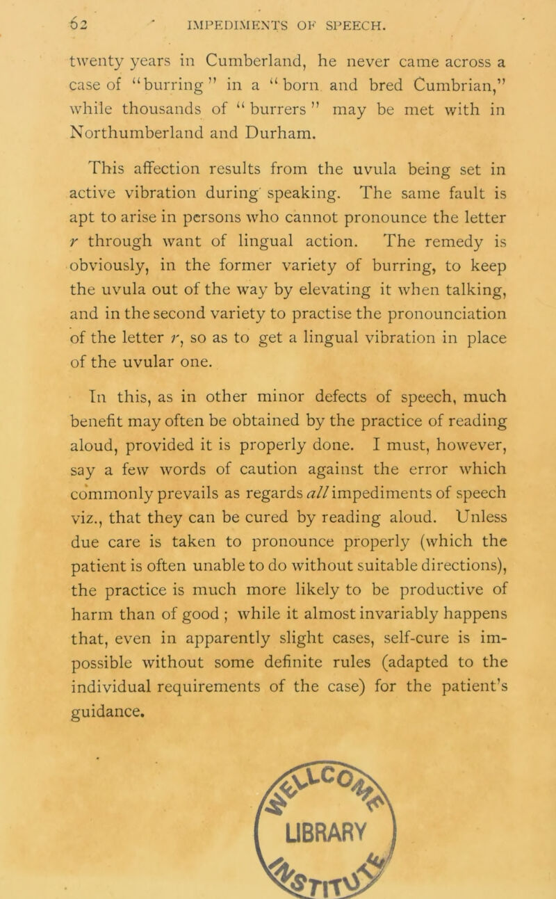 twenty years in Cumberland, he never came across a case of “burring” in a “born and bred Cumbrian,” while thousands of “ burrers ” may be met with in Northumberland and Durham. This affection results from the uvula being set in active vibration during speaking. The same fault is apt to arise in persons who cannot pronounce the letter r through want of lingual action. The remedy is obviously, in the former variety of burring, to keep the uvula out of the way by elevating it when talking, and in the second variety to practise the pronounciation of the letter r, so as to get a lingual vibration in place of the uvular one. In this, as in other minor defects of speech, much benefit may often be obtained by the practice of reading aloud, provided it is properly done. I must, however, say a few words of caution against the error which co*mmonly prevails as regards ^z/Zimpediments of speech viz., that they can be cured by reading aloud. Unless due care is taken to pronounce properly (which the patient is often unable to do without suitable directions), the practice is much more likely to be productive of harm than of good ; while it almost invariably happens that, even in apparently slight cases, self-cure is im- possible without some definite rules (adapted to the individual requirements of the case) for the patient’s guidance.