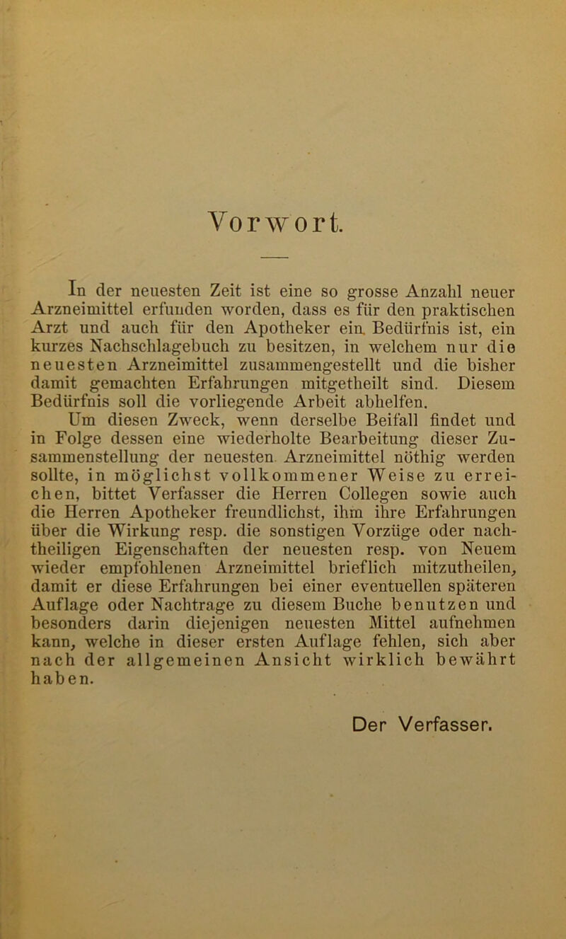 Vorwort. In der neuesten Zeit ist eine so grosse Anzahl neuer Arzneimittel erfunden worden, dass es für den praktischen Arzt und auch für den Apotheker ein, Bedürfnis ist, ein kurzes Nachschlagebuch zu besitzen, in welchem nur die neuesten Arzneimittel zusammengestellt und die bisher damit gemachten Erfahrungen mitgetheilt sind. Diesem Bedürfnis soll die vorliegende Arbeit abhelfen. Um diesen Zweck, wenn derselbe Beifall findet und in Folge dessen eine wiederholte Bearbeitung dieser Zu- sammenstellung der neuesten. Arzneimittel nöthig werden sollte, in möglichst vollkommener Weise zu errei- chen, bittet Verfasser die Herren Collegen sowie auch die Herren Apotheker freundlichst, ihm ihre Erfahrungen über die Wirkung resp. die sonstigen Vorzüge oder nach- theiligen Eigenschaften der neuesten resp. von Neuem wieder empfohlenen Arzneimittel brieflich mitzutheilen^ damit er diese Erfahrungen bei einer eventuellen späteren Auflage oder Nachtrage zu diesem Buche benutzen und besonders darin diejenigen neuesten Mittel aufnehmen kann, welche in dieser ersten Auflage fehlen, sich aber nach der allgemeinen Ansicht wirklich bewährt haben. Der Verfasser.