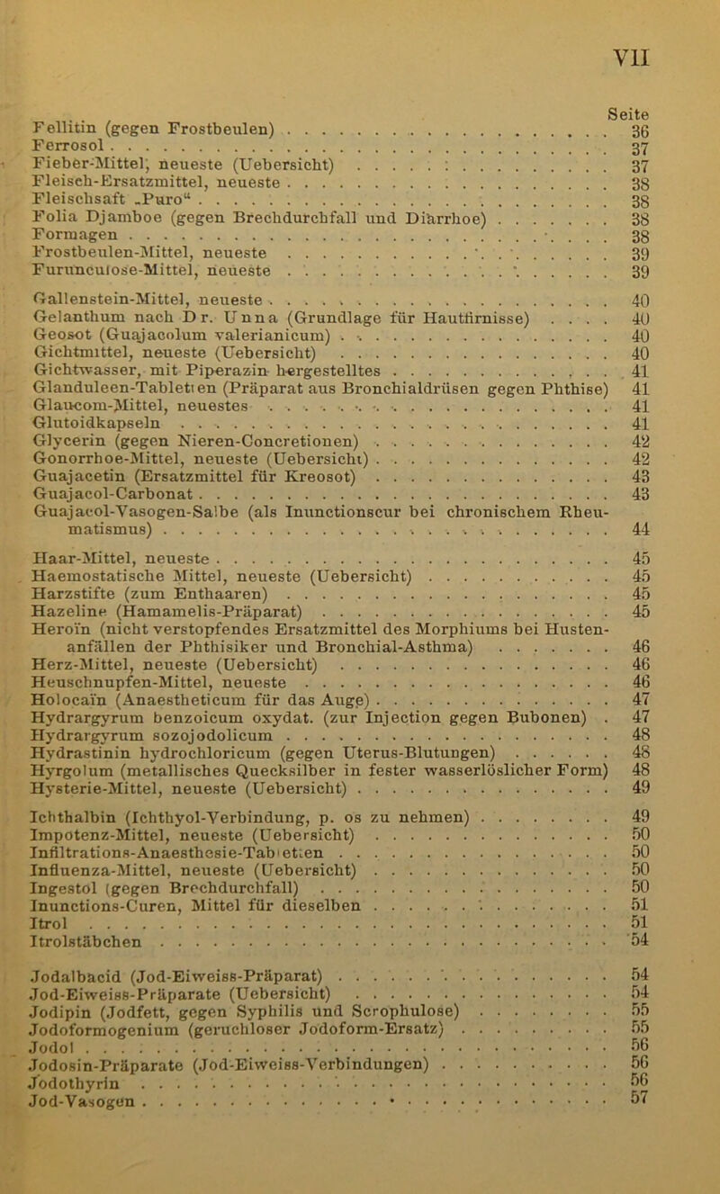 ... Seite Fellitin (gegen Frostbeulen) 30 Ferrosol 37 1 Fieber-Mittel; neueste (Uebersicht) ; 37 Fleisch-Ersatzmittel, neueste 38 Fleiscbsaft -Puro“ 38 Folia Djamboe (gegen Brechdurchfall und Dihrrhoe) 38 Formagen '. . . . 38 Frostbeulen-Mittel, neueste ‘ 39 Furunculose-Mittel, neueste 39 Gallenstein-Mittel, neueste 40 Gelanthum nach D r. Unna (Grundlage für Hauttirnisse) .... 40 Geosot (Guajacolum valerianicum) . •. 40 Gichtmittel, neueste (Uebersicht) 40 Gichtwasser, mit Piperazin hergestelltes 41 Glanduleen-Tableti en (Präparat aus Bronchialdrüsen gegen Phthise) 41 Glaucom-Mittel, neuestes 41 Glutoidkapseln 41 Glycerin (gegen Nieren-Concretionen) ■ • 4‘2 Gonorrhoe-Alittel, neueste (Uebersicht) 42 Guajacetin (Ersatzmittel für Kreosot) 43 Guajacol-Carbonat 43 Guajacol-Vasogen-Salbe (als Inunctionscur bei chronischem Eheu- matismus) 44 Haar-Mittel, neueste 45 . Haemostatische Alittel, neueste (Uebersicht) 45 Harzstifte (zum Enthaaren) 45 Hazeline (Hamamelis-Präparat) 45 Heroin (nicht verstopfendes Ersatzmittel des Morphiums bei Husten- anfällen der Phthisiker und Bronchial-Asthma) 46 Herz-Mittel, neueste (Uebersicht) 46 Heuschnupfen-Mittel, neueste 46 Holocai’n (Anaestheticum für das Augp) 47 Hydrargyrum benzoicum oxydat. (zur Injection gegen Bubonen) . 47 Hydrargyrum sozojodolicum 48 Hydrastinin hydrochloricum (gegen Uterus-Blutungen) 48 Hj'rgolum (metallisches Quecksilber in fester wasserlöslicher Form) 48 Hysterie-Mittel, neueste (Uebersicht) 49 Ichthalbin (Ichthyol-Verbindung, p. os zu nehmen) 49 Impotenz-ÄIittel, neueste (Uebersicht) 50 Infiltrations-Anaesthesie-Tabietien 50 Inflnenza-AIittel, neueste (Uebersicht) 50 Ingestol (gegen Brechdurchfall) 50 Inunctions-Curen, Mittel für dieselben 51 Itrol 51 Itrolstäbchen 54 Jodalbacid (Jod-Eiweiss-Präparat) 54 Jod-Eiweiss-Präparate (Uebersicht) 54 Jodipin (Jodfett, gegen Syphilis und Scrophulose) 55 Jodoformogenium (geruchloser Jodoform-Ersatz) 55 Jodol 56 Jodosin-Präparate (Jod-Eiweiss-Verbindungen) 56 Jodothyrin 56 Jod-Vasogun 57