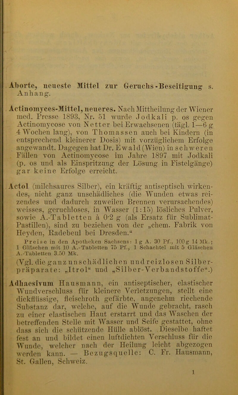 Aborte, neueste Mittel zur Greruchs - Beseitigung- s. Anhang-, Actinouiyces-Mittel, neueres. Nach Mittheilung der Wiener ined. Presse 1893, Nr. 51 wurde Jodkali p. os gegen Actinomycose von Netter bei Erwachsenen (tägl. 1—6 g 4 Wochen lang), von Thomassen auch bei Kindern (in entsprechend kleinerer Dosis) mit vorzüglichem Erfolge angewandt. Dagegen hat Dr. Ewald (Wien) in schweren Fällen von Actinomycose im Jahre 1897 mit Jodkali (p. OS und als Einspritzung der Losung in Fistelgänge) gar keine Erfolge erreicht. Actol (milchsaures Silber), ein kräftig antiseptisch wirken- des, nicht ganz unschädliches (die Wunden etwas rei- zendes und dadurch zuweilen Brennen verursachendes) weisses, geruchloses, in Wasser (1:15) lösliches Pulver, sowie A.-T abletten ä 0-2 g (als Ersatz für Sublimat- Pastillen), sind zu beziehen von der „ehern. Fabrik von Pleyden, Radebeul bei Dresden.“ Preise in den Apotheken Sachsens: lg A. 30 Pf., 100g llIMk.; 1 Gläschen mit 10 A.-Tabletten 75 Pf., 1 Schachtel mit 5 Gläschen A.-Tabletten 3.50 Mk. (Vgl. die ganz unschädlichen und reizlosen Silber- präparate: „Itrol“ und „Silber-Verbandstoffe“.) Adhaesivuni Hausmann, ein antiseptischer, elastischer Wundverschluss für kleinere Verletzungen, stellt eine dickflüssige, fleischroth gefärbte, angenehm riechende Substanz dar, welche, auf die Wunde gebracht, rasch zu einer elastischen Haut erstarrt und das Waschen der betreffenden Stelle mit Wasser und Seife gestattet, ohne dass sich die schützende Hülle ablöst. Dieselbe haftet fest an und bildet einen luftdichten Verschluss für die Wunde, welcher nach der Ileilung leicht abgezogen werden kann. — Bezugsciuclle: C. Fr. Hausmann, St. Gallen, Schweiz.