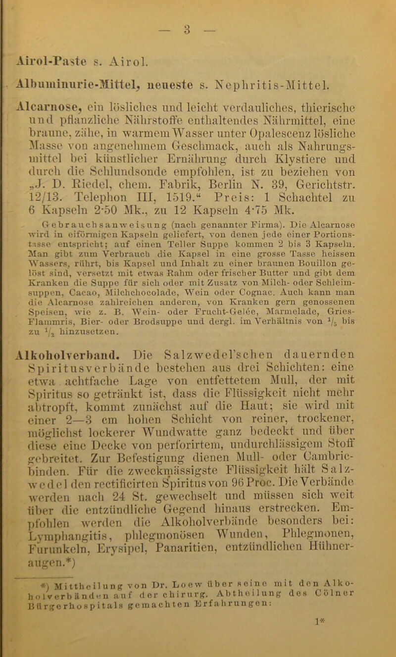 Airol-Paste s. Airol. Albuminurie-Mittel, neueste s. Nepliritis-Mittel. Alcarnose, ein lösliches und leicht verdauliches, thierische und pflanzliche Nährstoffe enthaltendes Nährmittel, eine braune, zähe, in warmem Wasser unter Opalescenz lösliche Masse von angenehmem Geschmack, auch als Nahrungs- mittel bei künstlicher Ernährung durch Klystiere und durch die Schlundsonde empfohlen, ist zu beziehen von „J. D. Riedel, ehern. Fabrik, Berlin N. 39, Gerichtstr. 12/13. Telephon III, 1519.“ Preis: 1 Schachtel zu 6 Kapseln 2-50 Mk., zu 12 Kapseln 4‘75 Mk. Gebrauch sauweisung (nach genannter Firma). Die Alcarnose wird in eiförmigen Kapseln geliefert, von denen jede einer Portions- t;»sse entspricht; auf einen Teller Suppe kommen 2 bis 3 Kapseln. Man gibt zum Verbrauch die Kapsel in eine grosse Tasse heissen Wassers, rührt, bis Kapsel und Inhalt zu einer braunen Bouillon ge- löst sind, versetzt mit etwas Rahm oder frischer Butter und gibt dem Kranken die Suppe für sich oder mit Zusatz von Milch- oder Schleim- suppen, Cacao, Milchchocolade, 'Wein oder Cognac. Auch kann man die Alcarnose zahlreichen anderen, von Kranken gern genossenen Speisen, wie z. B. Wein- oder Frucht-Gelee, Marmelade, Gries- Flammris, Bier- oder Brodsuppe und dergl. im Verhältnis von bis zu hinzusetzen. Alkoholverband. Die SalzwedeTschen dauernden »Spiritusv er bände bestehen aus drei Schichten: eine etwa achtfache Lage von entfettetem Mull, _ der mit Spiritus so getränkt ist, dass die Flüssigkeit nicht mehr abtropft, kommt zunächst auf die Haut; sie wird mit einer 2—3 cm hohen Schicht von reiner, trockener, möglichst lockerer Wundwatte ganz bedeckt und über diese eine Decke von perforirtem, undurchlässigem Stoft gebreitet. Zur Befestigung dienen Mull- oder Cambric- binden. Für die zweckmässigste Flüssigkeit hält Salz- wcdel den rectificirten Spiritus von 96Proc. Die Verbände werden uacli 24 St. gewechselt und müssen sich weit über die entzündliche Gegend hinaus erstrecken. Em- pfohlen werden die Alkoholverbände besonders bei: Lyraphangitis, phlegmonösen Wunden, Phlegmonen, Furunkeln, Erysipel, Panaritien, entzündlichen Mülmer- augen.*) *) Mittheilung von Dr. Loew über fioine mit den Alko- holverbändcn auf der Chirurg. Abtheiluug des Cölner Bürgerhospitals gemachten Frfahrungen: 1*