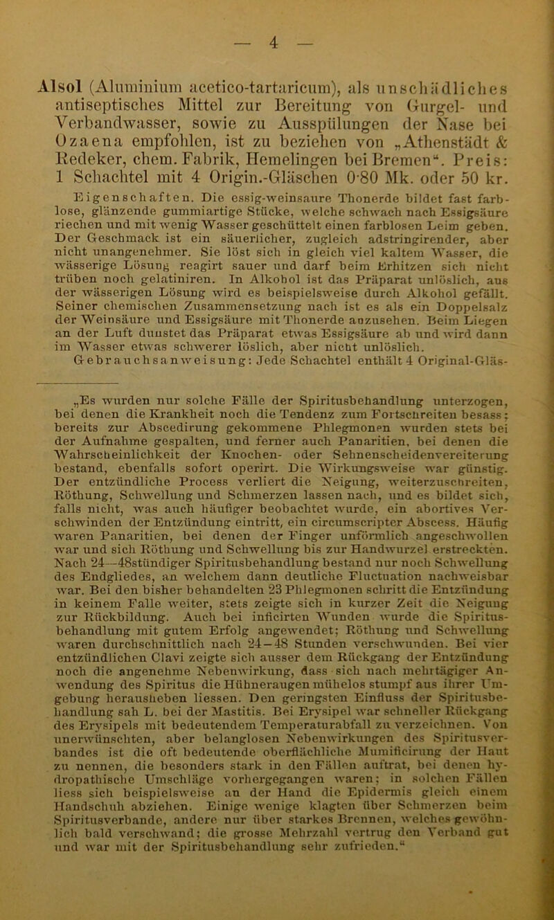 Alsol (Aluminium acetico-tartaricum), als unschädliches antiseptisches Mittel zur Bereitung von (yurgel- und Verbandwasser, sowie zu Ausspülungen der Nase bei Ozaena empfohlen, ist zu beziehen von „Athenstädt & Kedeker, chem. Fabrik, Hemelingen bei Bremen“. Preis: 1 Schachtel mit 4 Origin.-Gläschen 0'80 Mk. oder 50 kr. Eigenschaften. Die essig-weinsaure Thonerde bildet fast farb- lose, glänzende gummiartige Stücke, welche schwach nach Essigsäure riechen und mit wenig Wasser geschüttelt einen farblosen Leim geben. Der Geschmack ist ein säuerlicher, zugleich adstringirender, aber nicht unangenehmer. Sie löst sich in gleich viel kaltem Wasser, die wässerige Lösung reagirt sauer und darf beim Erhitzen sich nicht trüben noch gelatiniren. In Alkohol ist das Präparat unlöslich, aus der wässerigen Lösung wird es beispielsweise durch Alkohol gefällt. Seiner chemischen Zusammensetzung nach ist es als ein Doppelsalz der Weinsäure und Essigsäure mit Thonerde anzusehen. Heim Liegen an der Luft dunstet das Präparat etwas Essigsäure ab und wird dann im Wasser etwas schAverer löslich, aber nicbt unlöslich. Gebrauchsanweisung: Jede Schachtel enthält 4 Original-Gläs- „Es wurden nur solche Fälle der Spiritusbehandlung unterzogen, bei denen die Krankheit noch die Tendenz zum Fortscüreiten besass; bereits zur Abscedirung gekommene Phlegmonen ivurden stets bei der Aufnahme gespalten, und ferner auch Panaritien, bei denen die Wahrscheinlichkeit der Knochen- oder Sehnenscheidenvereiterung bestand, ebenfalls sofort operirt. Die 'Wirkungsweise AA'ar günstig. Der entzündliche Process verliert die Xeigung, weiterzuschreiten, Röthung, Schwellung und Schmerzen lassen nach, und es bildet sich, falls nicht, was auch häufiger beobachtet tvurde, ein abortives Ver- schwinden der Entzündung eintritt, ein circumscripter Abscess. Häufig Avaren Panaritien, bei denen der Finger unförmlich angescliAvollen AA-ar und sich Röthung und Schwellung bis zur HandAvurzel erstreckten. Nach 24—48stündiger Spiritusbehandlung bestand nur noch SchAvellung des Endgliedes, an welchem dann deutliche Fluctuation nachweisbar Avar. Bei den bisher behandelten 23 Phlegmonen schritt die Entzündung in keinem Falle Aveiter, stets zeigte sich in kurzer Zeit die Neigung zur Rückbildung. Auch bei inficirten Wunden Avurde die Spiritus- behandlung mit gutem Erfolg angewendet; Röthung und SchAvellung Avaren durchschnittlich nach 24 — 48 Stunden A’erschAvunden. Bei A-ier entzündlichen Clavi zeigte sich ausser dem Rückgang der Entzündung noch die angenehme NebenAvirkung, dass sich nach mehrtägiger An- Avendung des Spiritus die Hühneraugen mühelos stumpf aus ihrer I^m- gebung herausheben Hessen. Den geringsten Einfluss der Spiritusbe- handlung sah L. bei der Mastitis. Bei Erysipel Avar schneller Rückgang des Er5'sipels mit bedeutendem Temperaturabfall zu A'erzeichnen. Von unerAvünschten, aber belanglosen NebenAvirkungen des Spiritusver- bandes ist die oft bedeutende oberflächliche Mumificirung der Haut zu nennen, die besonders stark in den Fällen auftrat, bei denen hy- dropathische Umschläge A’orhergegangen Avaren; in solchen Fällen Hess sich beispielsAveise an der Hand die Epidermis gleich einem Handschuh abziehen. Einige Avenige klagten über Schmerzen beim Spiritusverbande, andere nur über starkes Brennen, Avelches getvöhn- Hch bald A’crschAvand; die ptrosse Mehrzahl A’ertrug den Verband gut und Avar mit der Spiritusbehandlung sehr zufrieden.“