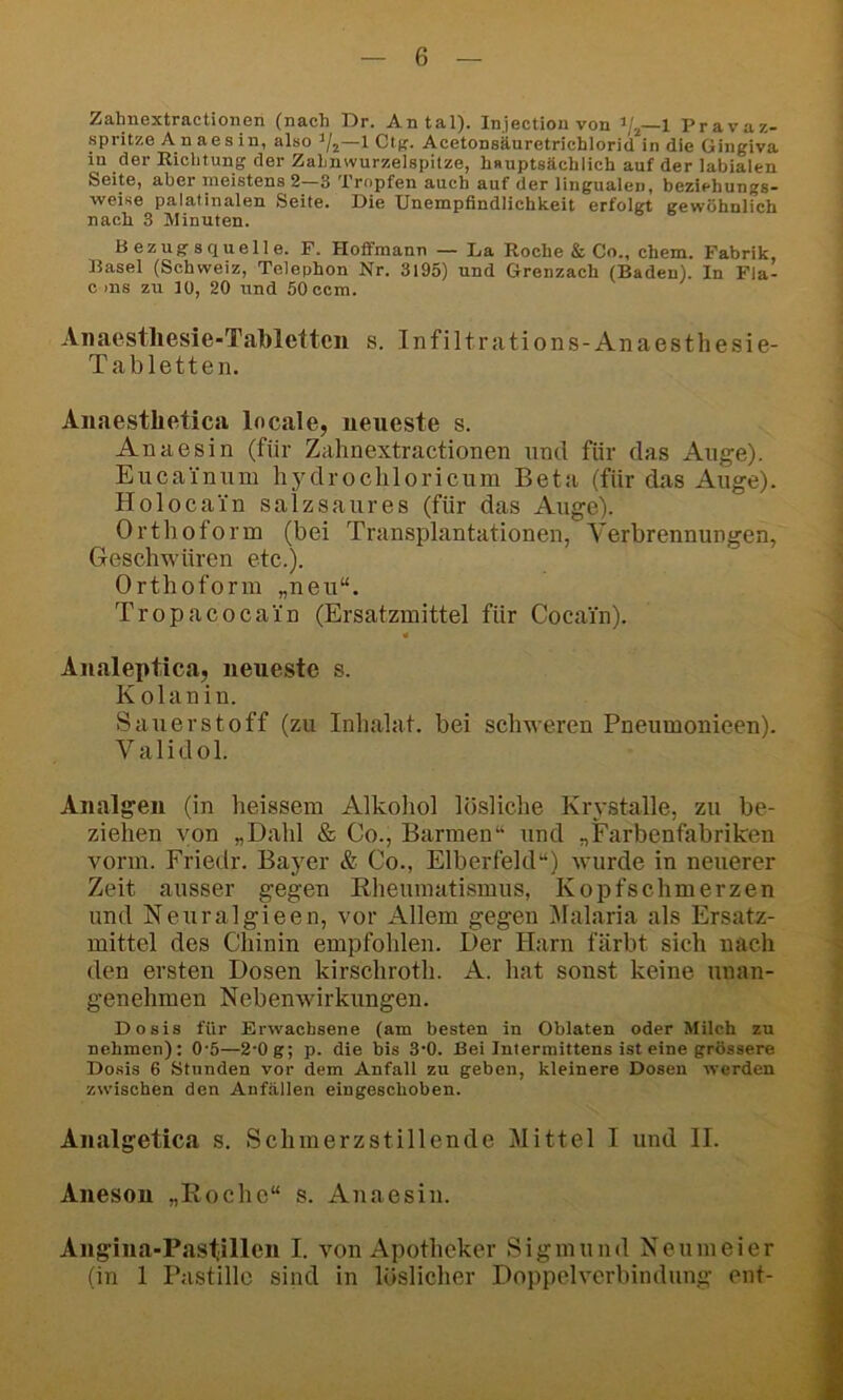 Zahnextractionen (nach Dr. Antal). Injectionvon —1 Pravaz- spritze A n aes in, also —1 Ctp. Acetonsäuretrichlorid in die Gingiva in der Richtung der Zahnwurzelspilze, hauptsächlich auf der labialen Seite, aber nieistens 2—3 Tropfen auch auf der lingualen, beziehungs- weise palatinalen Seite. Die Unempfindlichkeit erfolgt gewöhnlich nach 3 Minuten. Bezngsquelle. F. Hoflfmann — La Roche & Co., ehern. Fabrik, Basel (Schweiz, Telephon Nr. 3195) und Grenzach (Baden), ln Fla- c ms zu 10, 20 und 50 ccm. Aiiaestliesie-Tablettcn s. Infiltrations-Anaesthesie- Tabletten. Anaestlietica locale, neueste s. Anaesin (für Zahnextractionen und für das Auge). Eucainum hydrocliloricum Beta (für das Auge). Holocain salzsaiires (für das Auge). Orthoform (bei Transplantationen, Verbrennungen, Geschwüren etc.). Orthoform „neu“. Tropacocain (Ersatzmittel für Cocain). Aiialeptica, neueste s. K olanin. Sauerstoff (zu Inhalat, bei schweren Pneumonieen). Validol. Analgen (in heissem Alkohol lösliche Krystalle, zu be- ziehen von „Dahl & Co., Barmen“ und „Farbenfabriken vorm. Friedr. Bayer & Co., Elberfeld“) wurde in neuerer Zeit ausser gegen Eheumatismus, Kopfschmerzen und Neuralgieen, vor Allem gegen Malaria als Ersatz- mittel des Chinin empfohlen. Der Harn färbt sich nach den ersten Dosen kirschroth. A. hat sonst keine unan- genehmen Nebenwirkungen. Dosis für Erwachsene (am besten in Oblaten oder Milch zu nehmen): 0*5—2'Og; p. die bis 3’0. Bei Intermittens ist eine grössere Dosis 6 Stunden vor dem Anfall zu geben, kleinere Dosen werden zwischen den Anfällen eingeschoben. Analgetica s. Schmerzstillende Mittel I und II. Aneson „Roche“ s. Anaesin. Angina-Pastillen I. von Apotheker Sigmund Neumeier (in 1 Pastille sind in löslicher Doppelvcrbindung ent-