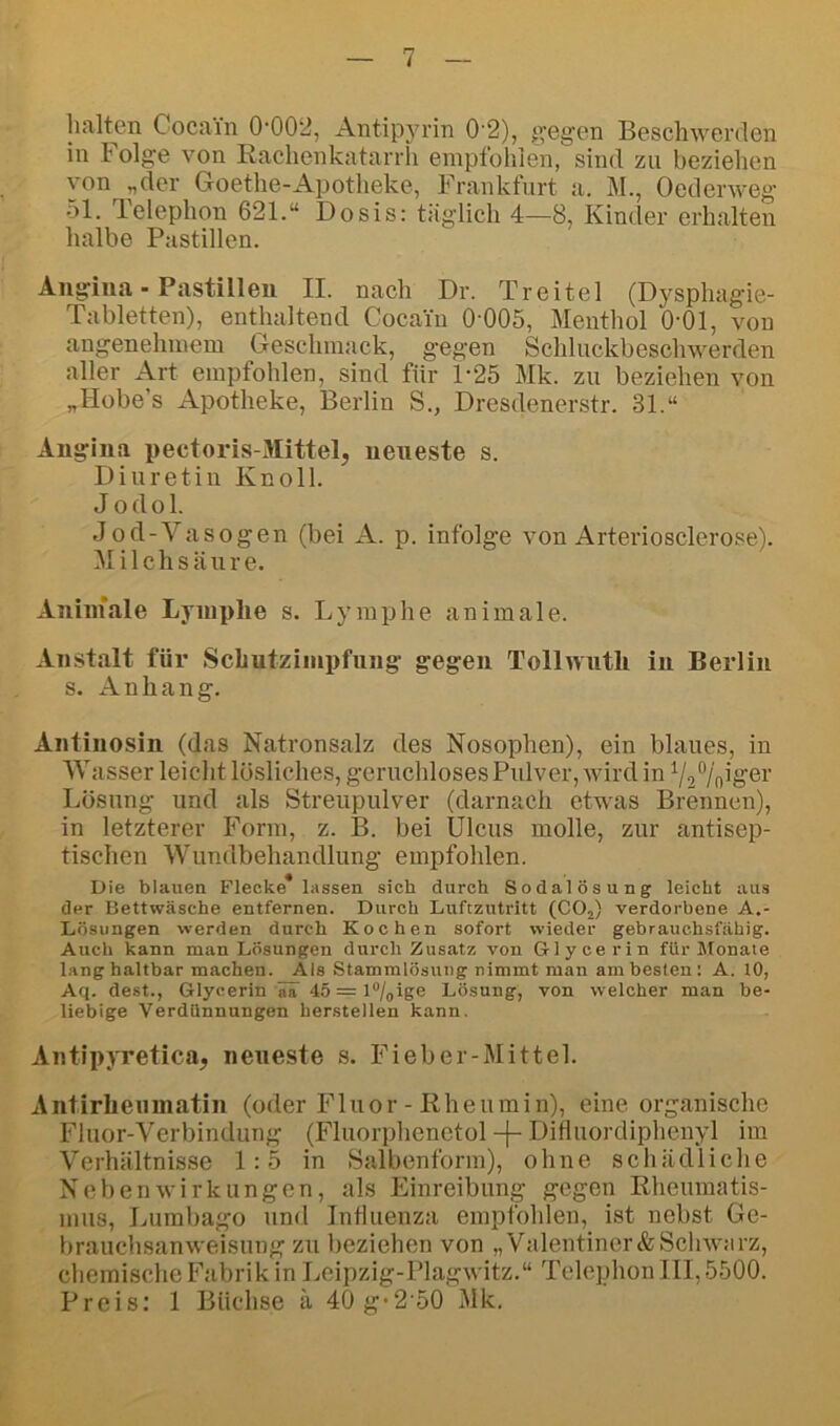 halten Cocain 0‘002, Antipyrin 0’2), gegen Beschwerden in Folge von Rachenkatarrh empfohlen, sind zu beziehen von „der Goethe-Apotheke, Frankfurt a. M., Oedenveg 51. Telephon 621.“ Dosis: täglich 4—8, Kinder erhalten halbe Pastillen. Angina - Pastillen II. nach Dr. Treitel (Dysphagie- Tabletten), enthaltend Cocain 0-005, Menthol 0-01, von angenehmem Geschmack, gegen Schluckbeschwerden aller Art empfohlen, sind für P25 Mk. zu beziehen von „Hobe’s Apotheke, Berlin S., Dresdenerstr. 31.“ Angina pectoris-Mittel, neueste s. Diuretiu Knoll. Jodok Jod-Vasogen (bei A. p. infolge von Arteriosclerose). M i 1 c h s ä u r e. Aniniale Lymphe s. Lymphe animale. Anstalt für Schutzimpfung gegen Tollwuth in Berlin s. Anhang. Antinosin (das Natronsalz des Nosophen), ein blaues, in \V asser leicht lösliches, geruchloses Pulver, wird in Lösung und als Streupulver (darnach etwas Brennen), in letzterer Form, z. B. bei Ulcus molle, zur antisep- tischen Wundbehandlung empfohlen. Die blauen Flecke* lassen sich durch Sodalösung leicht aus der Bettwäsche entfernen. Durch Luftzutritt (COj) verdorbene A.- Lösungen werden durch Kochen sofort wieder gebrauchsfähig. Auch kann man Lösungen durch Zusatz von Glycerin für Monate lang haltbar machen. Als Stammlösung nimmt man am besten: A. tO, Aq. dest., Glycerin ää 45=l®/oige Lösung, von welcher man be- liebige Verdünnungen herstellen kann. Antipyretica, neueste s. Fieber-Mittel. Antirheiimatin (oder Fluor - Rheumin), eine organische Fluor-Verbindung (Fluorphenctol -j- DiHiiordiphenyl im Verhältnisse 1:5 in Salbenfonn), ohne schädliche Nebenwirkungen, als Einreibung gegen Rheumatis- mus, Lumbago und InÜuenza empfohlen, ist nebst Ge- brauchsanweisung zu lieziehen von „Valentiner&Schwiirz, chemische Fabrik in Leipzig-Plagwitz.“ Telephon III, 5500. Preis: 1 Büchse ä 40g*2-50 Mk.