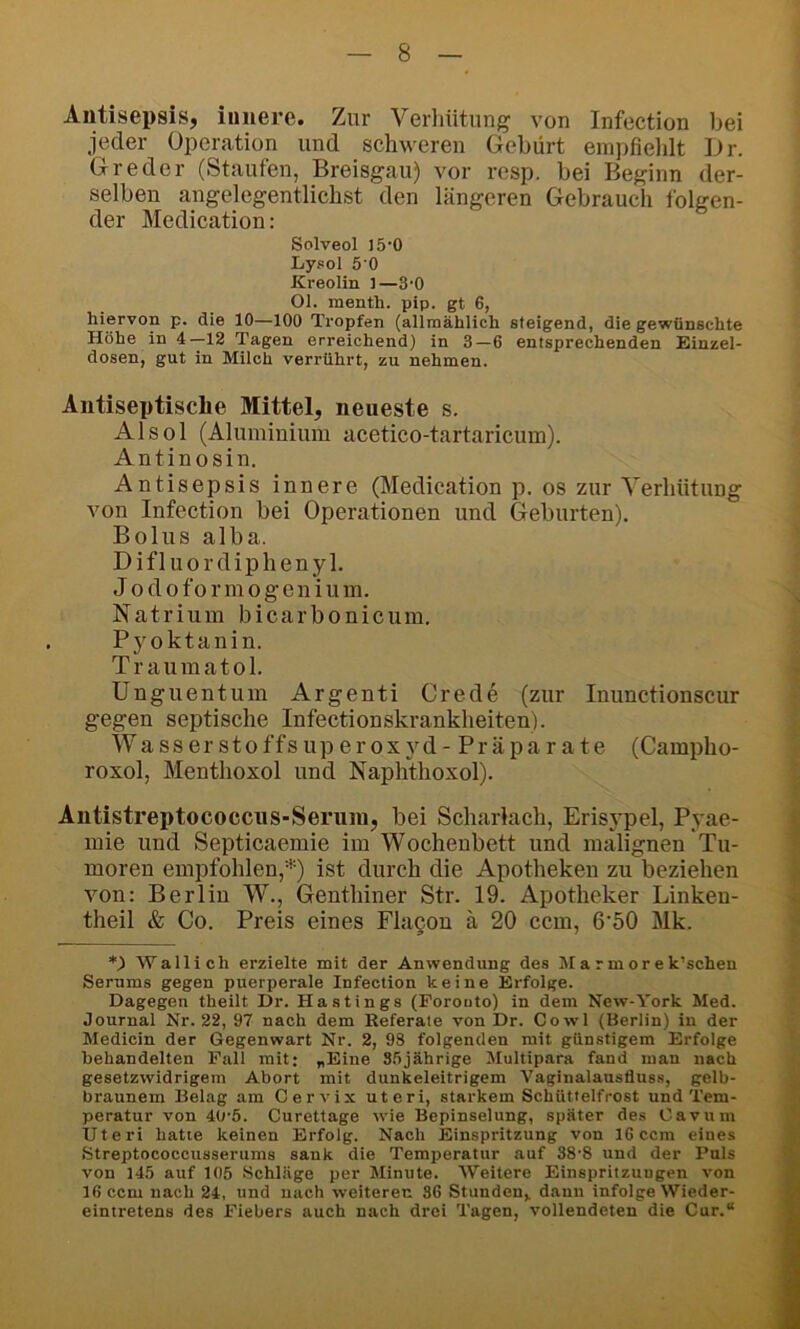 Antisepsis, innere. Zur Verhütung von Infection bei jeder Operation und schweren Gebürt empfieldt iJr. Greder (Staufen, Breisgau) vor resp. hei Beginn der- selben angelegentlichst den längeren Gebrauch folgen- der Medication: Solveol I5'0 Lysol 5‘0 Kreolin 1—3‘0 Ol. menth. pip. gt 6, hiervon p. die 10—100 Tropfen (alimählich steigend, die gewünschte Höhe in 4—12 Tagen erreichend) in 3—6 entsprechenden Hinzel- dosen, gut in Milch verrührt, zu nehmen. Äntiseptische Mittel, neueste s. A1 s o 1 (Aluminium acetico-tartaricum). Antinosin. Antisepsis innere (Medication p. os zur Verhütung von Infection bei Operationen und Geburten). Bolus alba. Difluordiphenyl. J o d 0 f 0 r m 0 g e n i u m. Natrium bicarbonicuin. Pyoktanin. Traumatol. Unguentum Argenti Crede (zur Inunctionscur gegen septische Infectionskrankheiten). Wasserstoffsuperoxyd- Präparate (Campho- roxol, Menthoxol und Naphthoxol). Antistreptococcus-Seruiu, bei Scharlach, Erisypel, Pyae- inie und Septicaemie im Wochenbett und malignen Tu- moren empfohlen,^'') ist durch die Apotheken zu beziehen von: Berlin W., Genthiner Str. 19. Apotheker Linken- theil & Co. Preis eines Fla§on ä 20 ccm, 6'50 Mk. Wall ich erzielte mit der Anwendung des Marmorek’schen Serums gegen puerperale Infection keine Erfolge. Dagegen theilt Dr. Hastings (Forouto) in dem New-York Med. Journal Nr. 22, 97 nach dem Referate von Dr. Cowl (Berlin) in der Medicin der Gegenwart Nr. 2, 98 folgenden mit günstigem Erfolge behandelten Pall mit: «Eine S.öjährige Multipara fand man nach gesetzwidrigem Abort mit dunkeleitrigem Vaginalaustiuss, gelb- braunem Belag am Cervix Uteri, starkem Schüttelfrost und Tem- peratur von 40-5. Curettage wie Bepinselung, später des Cavuin Uteri hatte keinen Erfolg. Nach Einspritzung von 16 ccm eines Streptococcusserums sank die Temperatur auf 38'8 und der Puls von 145 auf 105 Schläge per Minute. Weitere Einspritzungen von 16 ccm nach 24, und nach weiteren 36 Stunden^ dann infolge Wieder- eintretens des Fiebers auch nach drei Tagen, vollendeten die Cur.“