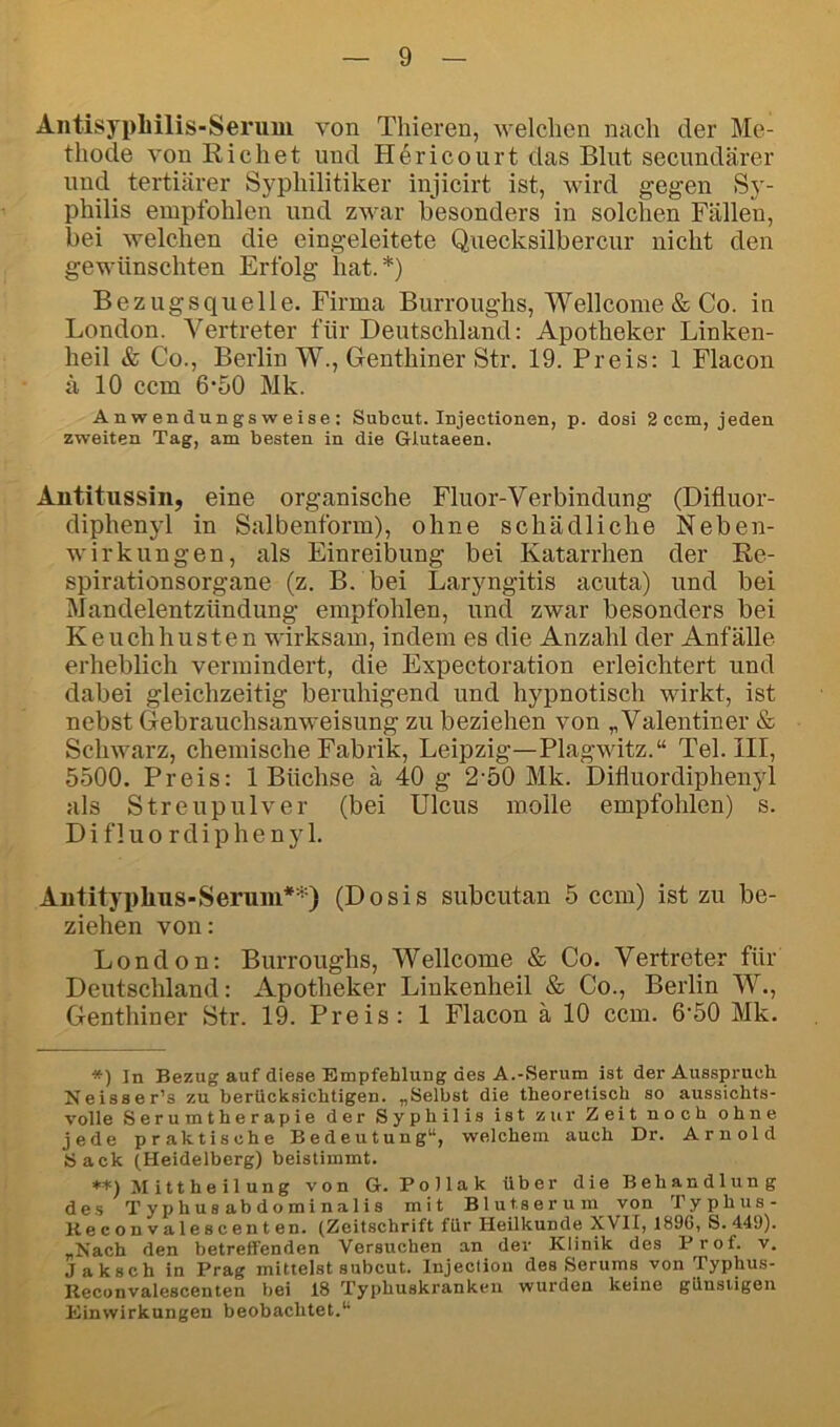 Antisypliilis-Serum von Thieren, welchen nach der Me- thode von Richet und Hericourt das Blut secundärer und tertiärer Syphilitiker injicirt ist, wird gegen Sy- philis empfohlen und zwar besonders in solchen Fällen, bei welchen die eingeleitete Quecksilbercur nicht den gewünschten Erfolg hat.*) Bezugsquelle. Firma Burroughs, Wellcome & Co. in London. Vertreter für Deutschland: Apotheker Linken- heil & Co., Berlin W., Genthiner Str. 19. Preis: 1 Flacon ä 10 ccm 6*50 Mk. A n w en dun gs w e ise : Subcut. Injectionen, p. dosi 2ccm, jeden zweiten Tag, am besten in die Glutaeen. Antitussin, eine organische Fluor-Verbindung (Difluor- diphenyl in Salbenform), ohne schädliche Neben- wirkungen, als Einreibung bei Katarrhen der E,e- spirationsorgane (z. B. bei Laryngitis acuta) und bei Mandelentzündung empfohlen, und zwar besonders bei Keuchhusten wirksam, indem es die Anzahl der Anfälle erheblich vermindert, die Expectoration erleichtert und dabei gleichzeitig beruhigend und hypnotisch wirkt, ist nebst Gebrauchsanweisung zu beziehen von „Valentiner & Schwarz, chemische Fabrik, Leipzig—Plagwitz.“ Tel. III, 5500. Preis: 1 Büchse ä 40 g 2-50 Mk. Difluordiphenyl als Streupulver (bei Ulcus molle empfohlen) s. Difluordiphenyl. Autityphus-Seruni**) (Dosis subcutan 5 ccm) ist zu be- ziehen von: London: Burroughs, Wellcome & Co. Vertreter für Deutschland: Apotheker Linkenheil & Co., Berlin W., Genthiner Str. 19. Preis: 1 Flacon ä 10 ccm. 6'50 Mk. *) In Bezug auf diese Empfehlung des A.-Serum ist der Ausspruch Neisser’s zu berücksichtigen. „Selbst die theoretisch so aussichts- volle Serumtherapie der Syphilis ist zur Zeit noch ohne jede praktische Bedeutung“, welchem auch Dr. Arnold Sack (Heidelberg) beistimmt. **) Mittheilung von G. PoHak über die Behandlung de.s Typhusabdominalis mit Blutserum von Typhus- Kecon valescenten. (Zeitschrift für Heilkunde XVII, 1896, S. 449). „Nach den betreffenden Versuchen an der Klinik des Prof. v. Jaksch in Prag mittelst subcut. Injection des Serums von Typhus- Reconvalescenten bei 18 Typhuskranken wurden keine günstigen Einwirkungen beobachtet.“