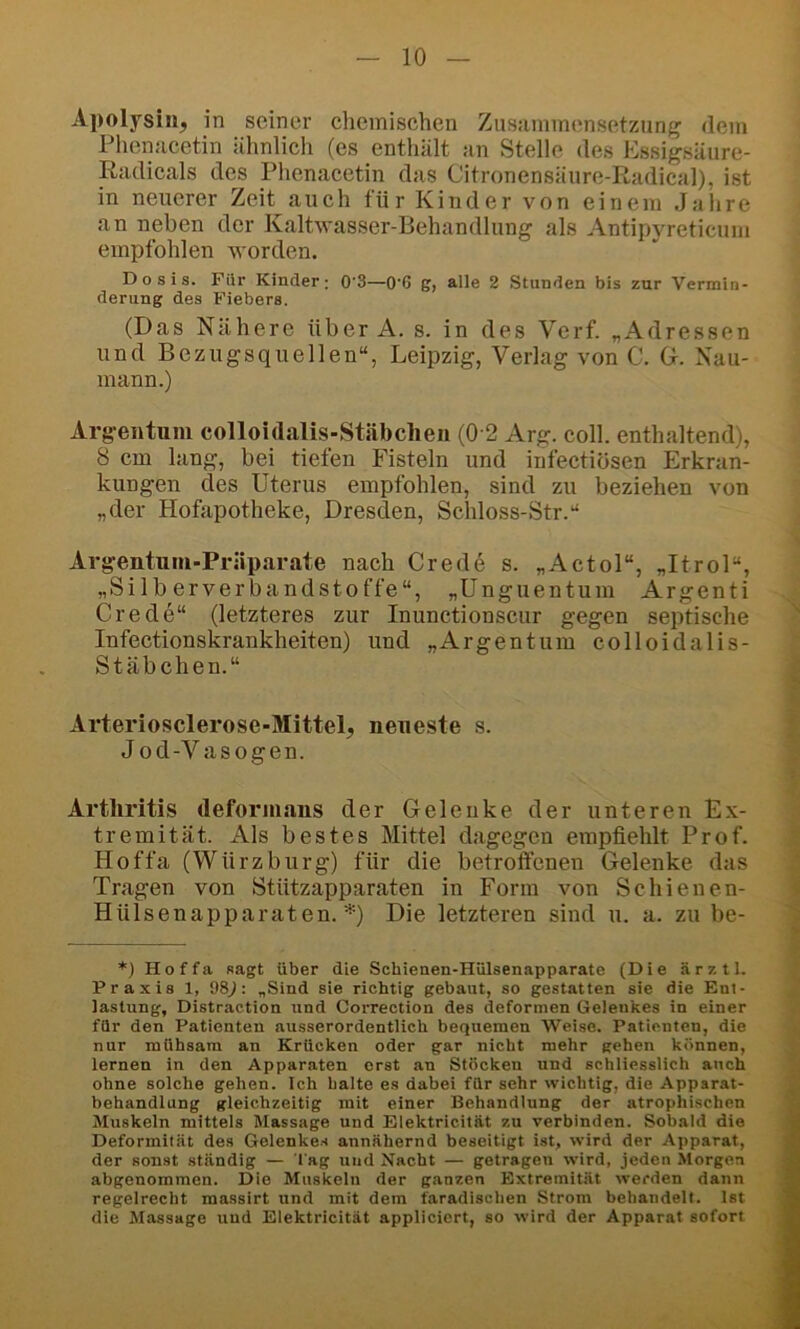 Apolysiiij in seiner clieinisehen Zusammensetzung dem Phenaeetin ähnlich (es enthält an Stelle des Essigsäure- Radicals des Phenacetin das Citronensäure-Radical), ist in neuerer Zeit auch für Kinder von einem Jahre an neben der Kaltwasser-Behandlung als Antipyreticum empfohlen worden. Dosis. Für Kinder; 0'3—0'6 g, alle 2 Stunden bis zur Vermin- derung des Fiebers. (Das Nähere über A. s. in des Verf. „Adressen und Bezugsquellen“, Leipzig, Verlag von C. G. Nau- mann.) Argentum colloidalis-Stäbclieu (0 2 Arg. coli, enthaltend), 8 cm lang, bei tiefen Fisteln und iiifectiösen Erkran- kungen des Uterus empfohlen, sind zu beziehen von „der Hofapotheke, Dresden, Scldoss-Str.“ Argentum-Präparate naeh Crede s. „Actol“, „Itrol“, „Silberverbandstoffe“, „Unguentum Argenti Crede“ (letzteres zur Inunctionscur gegen septische Infeetionskrankheiten) und „Argentum colloidalis- Stäbchen.“ Arteriosclerose-Mittel, neueste s. Jod-Vasogen. Arthritis deformaus der Gelenke der unteren Ex- tremität. Als bestes Mittel dagegen empfiehlt Prof. Hoffa (Würzbürg) für die betroffenen Gelenke das Tragen von Stützapparaten in Form von Seinenen- Hülsenapparaten. *) Die letzteren sind u. a. zu be- *) Hoffa sagt über die Schienen-Hülsenapparate {Die ärztl. Praxis 1, 98J: „Sind sie richtig gebaut, so gestatten sie die Ent- lastung, Distraction und Correction des deformen Gelenkes in einer für den Patienten ausserordentlich bequemen Weise. Patienten, die nur mühsam an Krücken oder gar nicht mehr gehen können, lernen in den Apparaten erst an Stöcken und schliesslich auch ohne solche gehen. Ich halte es dabei für sehr wichtig, die Apparat- behandlung gleichzeitig mit einer Behandlung der atrophischen Muskeln mittels Massage und Elektricität zu verbinden. Sobald die Deformität des Gelenkes annähernd beseitigt ist, wird der Apparat, der sonst ständig — l ag und Nacht — getragen wird, jeden Morgen abgenommen. Die Muskeln der ganzen Extremität werden dann regelrecht massirt und mit dem faradischen Strom behandelt. Ist die Massage und Elektricität appliciert, so wird der Apparat sofort