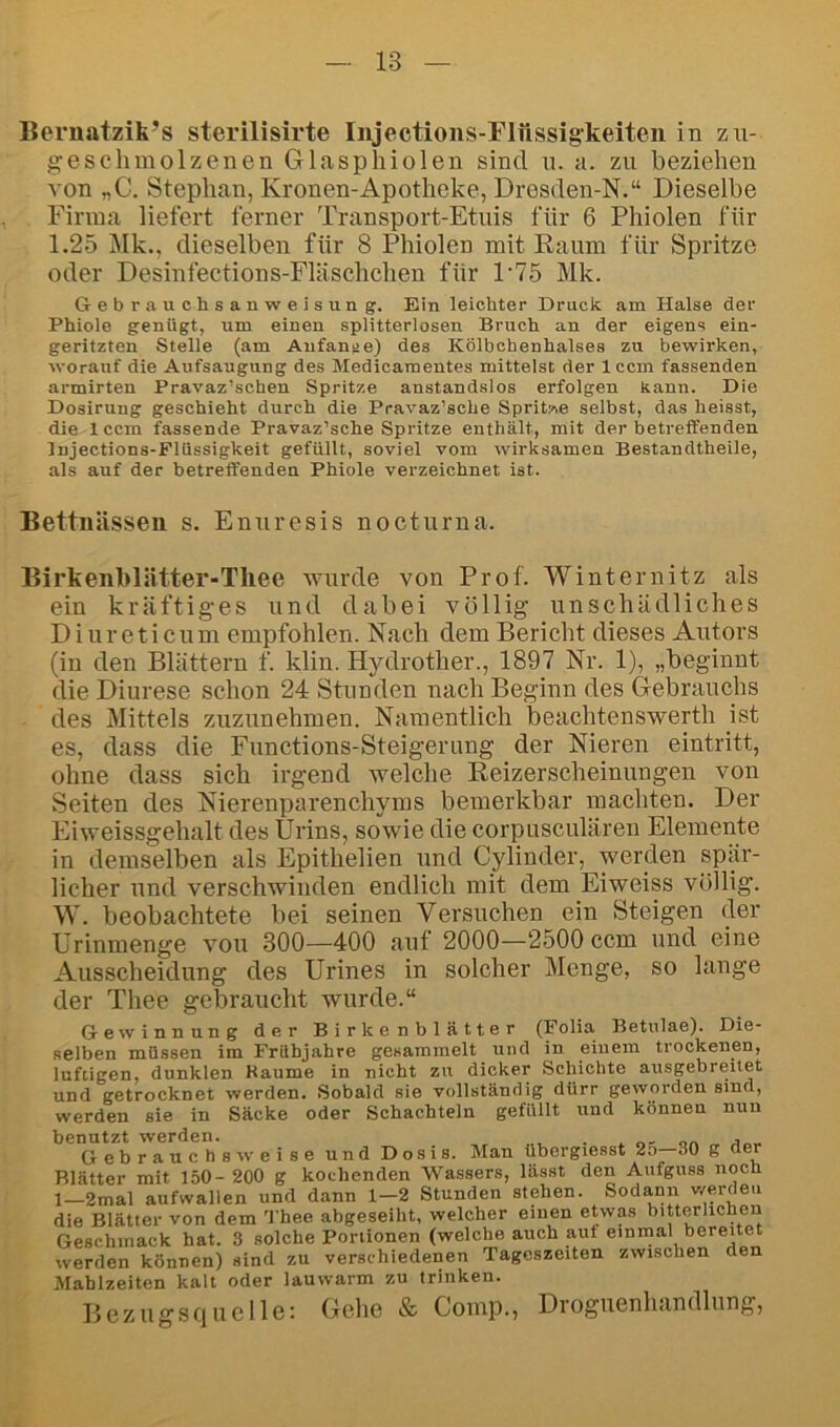 Bernatzik’s sterilisirte Injections-Flüssigkeiteii in zu- geschmolzenen Glasphiolen sind u. a. zu beziehen von „C. Stephan, Kronen-Apotheke, Dresden-N.“ Dieselbe Finna liefert ferner Transport-Etuis für 6 Phiolen für 1.25 ^Ik., dieselben für 8 Phiolen mit Kaum für Spritze oder Desinfections-Fläschchen für P75 Mk. Gebrauchsanweisung. Ein leichter Druck am Halse der Phiole genügt, um einen splitterlosen Bruch an der eigens ein- geritzten Stelle (am Anfänge) des Kölbchenhalsea zu bewirken, worauf die Aufsaugung des Medicaraentes mittelst der Iccm fassenden armirten Pravaz’schen Spritze anstandslos erfolgen kann. Die Dosirung geschieht durch die Pravaz’sche Spritzte selbst, das heisst, die Iccm fassende Pravaz’sche Spritze enthält, mit der betreffenden Injections-Flüssigkeit gefüllt, soviel vom wirksamen Bestandtheile, als auf der betreffenden Phiole verzeichnet ist. Bettnässen s. Enuresis nocturna. Birkenblätter-Thee wurde von Prof. Winternitz als ein kräftiges und dabei völlig unschädliches D i ur eticum empfohlen. Nach dem Bericht dieses Autors (in den Blättern f. klin. Hydrother., 1897 Nr. 1), „beginnt die Diurese schon 24 Stunden nach Beginn des Gebrauchs des Mittels zuzunehmen. Namentlich beachtenswerth ist es, dass die Functions-Steigerung der Nieren eintritt, ohne dass sich irgend welche Keizerscheinungen von .Seiten des Nierenparenchyms bemerkbar machten. Der Eiweissgehalt des Urins, sowie die corpusculären Elemente in demselben als Epithelien und Cylinder, werden spär- licher und verschwinden endlich mit dem Eiweiss völlig. W. beobachtete bei seinen Versuchen ein Steigen der Urinmenge von 300—400 auf 2000—2500 ccm und eine Ausscheidung des Urines in solcher Menge, so lange der Thee gebraucht wurde.“ Gewinnung der Birkenblätter (Folia Betulae). Die- selben müssen im Frühjahre gesammelt und in einem trockenen, luftigen, dunklen Baume in nicht zu dicker Schichte ausgebreitet und getrocknet werden. Sobald sie vollständig dürr geworden sind, werden sie in Säcke oder Schachteln gefüllt und können nun benutzt werden. . j Gebrauchsweise und Dosis. Man übergiesst 2o 30 g der Blätter mit 150- 200 g kochenden Wassers, lässt den Aufguss noch 1—2mal aufwallen und dann 1-2 Stunden stehen. Sodann werden die Blätter von dem Thee abgeseiht, welcher einen etwas bitterlichen Geschmack hat. 3 solche Portionen (welche auch auf einmal bereitet werden können) sind zu verschiedenen Tageszeiten zwischen den Mahlzeiten kalt oder lauwarm zu trinken. Bezugsquelle: Gehe & Comp., Droguenhandlung,