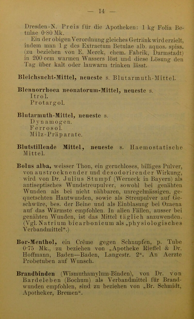 Dresden-N. Preis für die Apotheken: 1 ke: Folia Be- tulae 0-80 Mk. Ein der obigen Verordnung gleiches Getränk wird erzielt, indem man 1 g des Extractum Betulae alb. aquos. spiss. (zu beziehen von E. Merck, ehern. Fabrik, Darmstadt) in 200 ccm warmen Wassers löst und diese Lösung den Tag über kalt oder lauwarm trinken lässt. Bleichsucht-Mittel, neueste s. Blutarmuth-Mittel. Bleiinorrhoea neouatorum-Mittel, neueste s. Itrol. Pr otargol. Blutarmuth-Mittel, neueste s. Dynamogen. Ferrosol. Milz-Präparate. Blutstillende Mittel, neueste s. Haemostatische Mittel. Bolus alha, weisser Thon, ein geruchloses, billiges Pulver, von austrocknender und desodorirender Wirkung, wird von Dr. Julius Stumpf (Werneck in Bayern) als antiseptisches Wundstreupulver, sowohl bei genähten Wunden als bei nicht nähbaren, unregelmässigen, ge- quetschten Hautwunden, sowie als Streupulver auf Ge- schwüre, bes. der Beine und als Einblasung bei Ozaena auf das Wärmste empfohlen. In allen Fällen, ausser bei genähten Wunden, ist das Mittel täglich anzuwenden. (Vgl. Natrium bicarbonicum als „physiologisches Verbandmittel“.) Bor-Menthol, ein Creme gegen Schnupfen, p. Tube 0-75 Mk., zu beziehen von „Apotheke Eieffel & Dr. Hotfmann, Baden—Baden, Langestr. 2“. An Aerzte Probetuben auf Wunsch. Brandbinden (Wismuthamylum-Binden), von Dr. von Bardeleben (Bochum) als Verbandmittel für Brand- wunden empfohlen, sind zu beziehen von „Br. Schmidt, Apotheker, Bremen“.