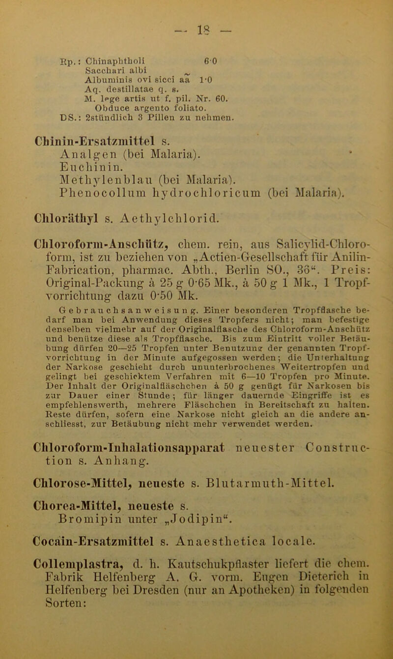 rtp.: Chinaplitboli 6 0 Sacchari albi ^ Albuminis ovi sicci aa l'O Aq. destillatae q. s. M. Ipge artis ut f. pil. Nr. 60. Obduce argento foliato. DS.: 2stiindlich 3 Pillen zu nehmen. CLinin-Ersatzinittel s. Analgen (bei Malaria). Eucliinin. Methylenblau (bei Malaria). Phenocollum hydrochloricum (bei Malaria). Cliloräthyl s. Aetliylchlorid. CIiloroform-Anscliütz, chein. rein, aus Salicylid-Chloro- forni, ist zu beziehen von „Actien-Gesellschaftfür Anilin- Fabrication, pharmac. Abth., Berlin SO., 33“. Preis: Original-Packung ä 25 g 0-65 Mk., ä 50 g 1 Mk., 1 Tropf- vorrichtung dazu 0'50 Mk. Gebrauchsanweisung. Einer besonderen Tropfflasche be- darf man bei Anwendung dieses Tropfers nicht; man befestige denselben vielmehr auf der Origpnalflasche des Chloroform-Anschütz und benütze diese als Tropfflasche. Bis zum Eintritt voller Betäu- bung dürfen 20—25 Tropfen unter Benutzuns der genannten Tropf- vorrichtung in der Minute aufgegossen werden; die Unterhaltung der Narkose geschieht durch ununterbrochenes Weitertropfen und gelingt bei geschicktem Verfahren mit 6—10 Tropfen pro Minute. Der Inhalt der Originalfläschchen ä 50 g genügt für Narkosen bis zur Dauer einer Stunde; für länger dauernde Eingriffe ist es empfehlenswerth, mehrere Fläschchen in Bereitschaft zu halten. Reste dürfen, sofern eine Narkose nicht gleich an die andere an- schliesst, zur Betäubung nicht mehr verwendet werden. Cliloroforin-Tnlialationsapparat neuester Construc- tion s. Anhang. Chlorose-Mittel, neueste s. Blutarmuth-Mittel. Chorea-Mittel, neueste s. Broinipin unter „Jodipin“. Cocain-Ersatzmittel s. Anaesthetica locale. Colleiuplastra, d. li. Kautschukpflaster liefert die ehern. Fabrik Helfenberg A. G. vorm. Eugen Dieterich in Helfenberg bei Dresden (nur an Apotheken) in folgenden Sorten: