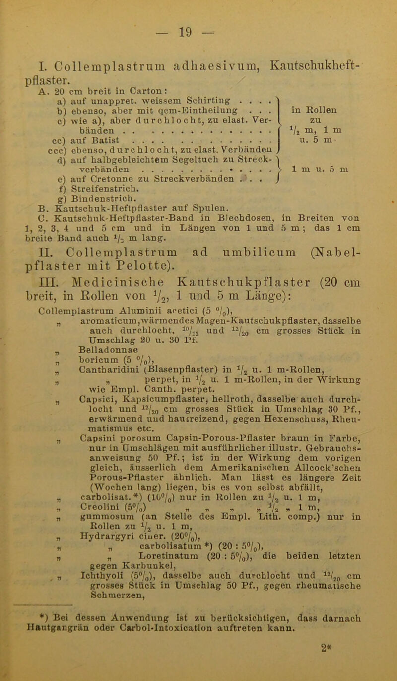 I. Collemplastrum adhaesivum, Kantschukheft- pflaster. / A. 20 cm breit in Carton; a) auf unappret. weissem Schirting .... b) ebenso, aber mit qcm-Eintheilung . . . c) wie a), aber durchlo cbt, zu elast. Ver- bänden cc) auf Batist ccc) ebenso, durchlocht, zu elast. Verbänden d) auf halbgebleichtem Segeltuch zu Streck- verbänden e) auf Cretonne zu Streckverbänden . ’ . . f) Streifenstrich. g) Bindenstrich. B. Kautschuk-Heftpflaster auf Spulen. C. Kautschuk-Heftpflaster-Band in Blechdosen, in Breiten von 1, 2, 3, 4 und 5 cm und in Längen von 1 und 5 m ; das 1 cm breite Band auch m lang. II. Collemplastrum ad umbiliciim (Nabel- pflaster mit Pelotte). III. Medicinische Kautschukpflaster (20 cm breit, in Rollen von % 1 und 5 m Länge): Collemplastrum Aluminii acetici (5 %), „ aromaticum,wärmendesMagen-Kautschukpflaster, dasselbe auch durchlocht, “/jj und cm grosses Stück in Umschlag 20 u. 30 Pf. „ Belladonnae „ boricum (5 °/o), „ Cantharidini (Blasenpflaster) in u. 1 m-Rollen, „ „ perpet, in u. 1 m-Rollen, in der Wirkung wie Empl. Canth. perpet. „ Capsici, Kapsicumpflaster, hellroth, dasselbe auch durch- locht und ^2/jo cm grosses Stück in Umschlag 30 Pf., erwärmend uud haucreizend, gegen Hexenschuss, Rheu- matismus etc. „ Capsini porosum Capsin-Porous-Pflaster braun in Farbe, nur in Umschlägen mit ausführlicher illustr. Gebrauchs- anweisung 50 Pf.; ist in der Wirkung dem vorigen gleich, äusserlich dem Amerikanischen Allcock’scheu Porous-Pflaster ähnlich. Man lässt es längere Zeit (Wochen lang) liegen, bis es von selbst abfällt, „ carbolisat. *) (10®/o) nur in Rollen zu u. 1 m, n Creolini (5%) „ „ „ „ „ 1 m, „ gummosum (an Stelle des Empl. Lith. comp.) nur in Rollen zu u. 1 m, „ Hydrargyri ciuer. (20%), „ „ carbolisatum *) (20 : 5%), „ „ Loretinatum (20 : 5%), die beiden letzten gegen Karbunkel, „ Ichthyol! (5%), dasselbe auch durchlocht und cm grosses Stück in Umschlag 50 Pf., gegen rheumatische Schmerzen, *) Bei dessen Anwendung ist zu berücksichtigen, dass darnach Hautgangrän oder Carbol-lntoxication auftreten kann. in Rollen zu m, 1 m u. 5 m ■ i 1 m u. 5 m 2*