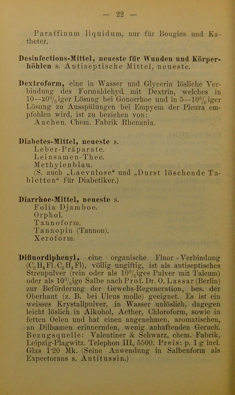 Paraffinum liquidum, nur für Bougies und Ka- theter. Desinfectioiis-Mittel, neueste für Wunden und Körper- liölilen s. Antiseptische Mittel, neueste. Dextroforni, eine in Wasser und Glycerin lösliche Ver- bindung des Formaldehycl mit Dextrin, welches in 10—207oiger Lösung bei Gonorrhoe und in 5—10®/oiger Lösung zu Ausspülungen bei Empyem der Pleura em- pfohlen wird, ist zu beziehen von: Aachen. Chem. Fabrik Rhenania. Diabetes-Mittel, neueste s. Leber-Prä parate. Leinsamen-Thee. Methylenblau. (S. auch „Laevulose“ und „Durst löschende Ta- bletten“ für Diabetiker.) Diarrboe-Mittel, neueste s. Folia Djamboe. Orphol. Tannoform. Tannopin (Tannon). Xeroform. DifluordiphenjT, eine organische Fluor - Verbindung (CßH4Fl.C(.H^Fl), völlig ungiftig, ist als antiseptisches Streupulver (rein oder als 107oiges Pulver mit Talcum) oder als lO^/oige Salbe nach Prof. Dr. 0. Lassar (Berlin) zur Beförderung der Gewebs-Regeneration, bes. der Oberhaut (z. B. bei Ulcus molle) geeignet. Es ist ein weisses Krystallpulver, in V^asser unlöslich, dagegen leicht löslich in Alkohol, Aether, Chloroform, sowie in fetten Oelen und hat einen angenehmen, aromatischen, an Dillsamen erinnernden, wenig anhaftenden Geruch. Bezugsquelle: Valentiner & Schwarz, ehern. Fabrik, Leipzig-Plagwitz. Telephon III, 5500. Preis: p. lg incl. Glas 1'20 Mk. (Seine Anwendung in Salbenform als Expectorans s. Antitussin.)